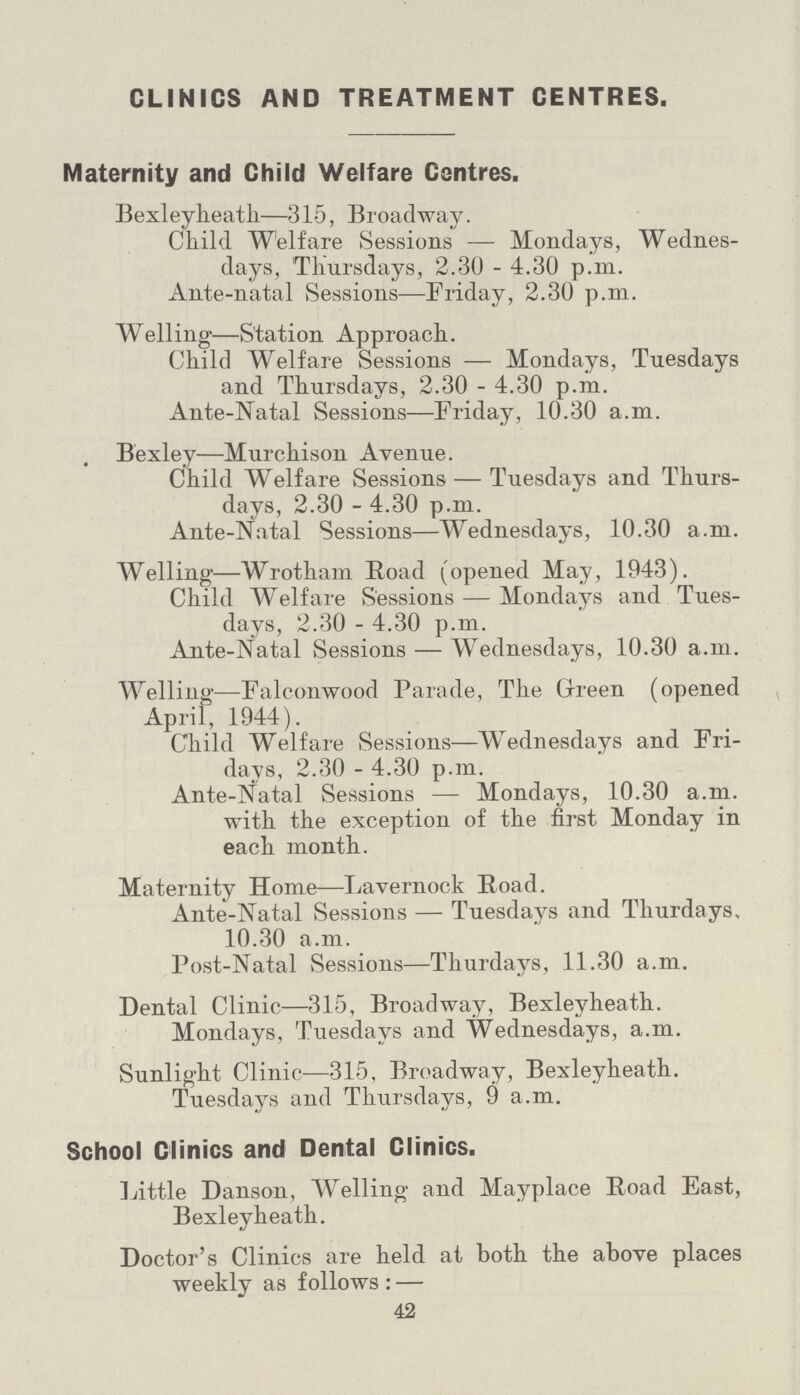 CLINICS AND TREATMENT CENTRES Maternity and Child Welfare Centres. Bexleyheath—315, Broadway. Child Welfare Sessions — Mondays, Wednes days, Thursdays, 2.30 - 4.30 p.m. Ante-natal Sessions—Friday, 2.30 p.m. Welling-—Station Approach. Child Welfare Sessions — Mondays, Tuesdays and Thursdays, 2.30 - 4.30 p.m. Ante-Natal Sessions—Friday, 10.30 a.m. . Bexley—Murchison Avenue. Child Welfare Sessions — Tuesdays and Thurs days, 2.30 - 4.30 p.m. Ante-Natal Sessions—Wednesdays, 10.30 a.m. Welling—Wrotham Road (opened May, 1943). Child Welfare Sessions — Mondays and Tues days, 2.30 - 4.30 p.m. Ante-Natal Sessions — Wednesdays, 10.30 a.m. Welling—Falconwood Parade, The Green (opened April, 1944). Child Welfare Sessions—Wednesdays and Fri days, 2.30 - 4.30 p.m. Ante-Natal Sessions — Mondays, 10.30 a.m. with the exception of the first Monday in each month. Maternity Home—Lavernock Road. Ante-Natal Sessions — Tuesdays and Thurdays, 10.30 a.m. Post-Natal Sessions—Thurdays, 11.30 a.m. Dental Clinic—315, Broadway, Bexleyheath. Mondays, Tuesdays and Wednesdays, a.m. Sunlight Clinic—315, Broadway, Bexleyheath. Tuesdays and Thursdays, 9 a.m. School Clinics and Dental Clinics. Little Danson, Welling and Mayplace Road East, Bexleyheath. Doctor's Clinics are held at both the above places weekly as follows:— 42
