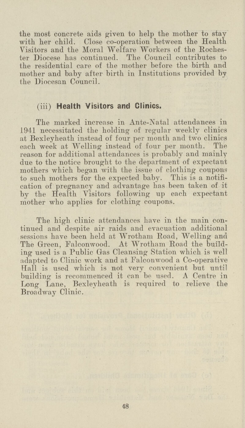 the most concrete aids given to help the mother to stay with her child. Close co-operation between the Health Visitors and the Moral Welfare Workers of the Roches ter Diocese has continued. The Council contributes to the residential care of the mother before the birth and mother and baby after birth in Institutions provided by the Diocesan Council. (iii) Health Visitors and Clinics. The marked increase in Ante-Natal attendances in 1941 necessitated the holding of regular weekly clinics at Bexleyheath instead of four per month and two clinics each week at Welling instead of four per month. The reason for additional attendances is probably and mainly due to the notice brought to the department of expectant mothers which began with the issue of clothing coupons to such mothers for the expected baby. This is a notifi cation of pregnancy and advantage has been taken of it by the Health Visitors following up each expectant mother who applies for clothing coupons. The high clinic attendances have in the main con tinued and despite air raids and evacuation additional sessions have been held at Wrotham Road, Welling and The Green, Falconwood. At Wrotham Road the build ing used is a Public Gas Cleansing Station which is well adapted to Clinic work and at Falconwood a Co-operative Hall is used which is not very convenient but until building is recommenced it can be used. A Centre in Long Lane, Bexleyheath is required to relieve the Broadway Clinic. 48