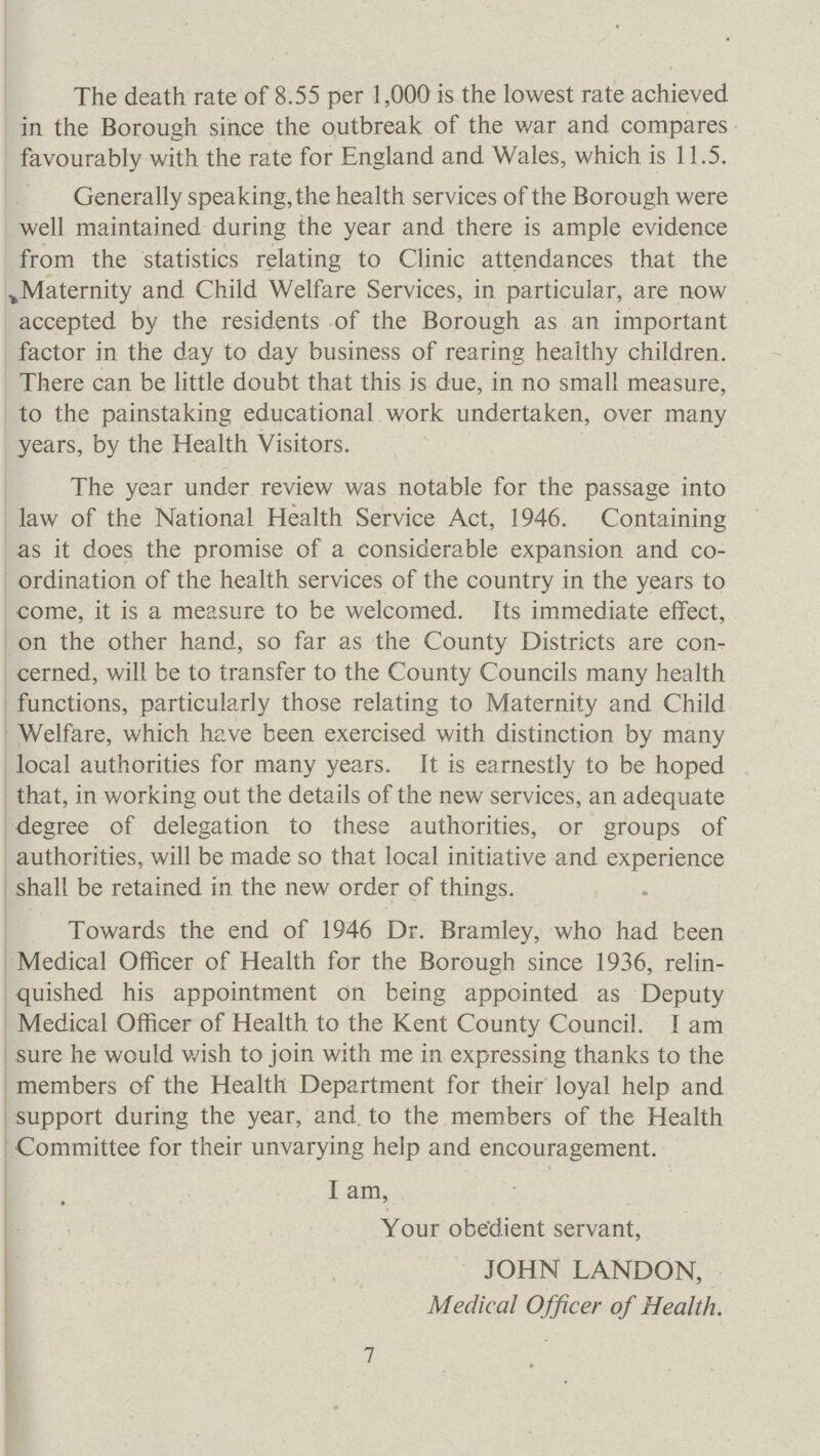The death rate of 8.55 per 1,000 is the lowest rate achieved in the Borough since the outbreak of the war and compares favourably with the rate for England and Wales, which is 11.5. Generally speaking, the health services of the Borough were well maintained during the year and there is ample evidence from the statistics relating to Clinic attendances that the Maternity and Child Welfare Services, in particular, are now accepted by the residents of the Borough as an important factor in the day to day business of rearing healthy children. There can be little doubt that this is due, in no small measure, to the painstaking educational work undertaken, over many years, by the Health Visitors. The year under review was notable for the passage into law of the National Health Service Act, 1946. Containing as it does the promise of a considerable expansion and co ordination of the health services of the country in the years to come, it is a measure to be welcomed. Its immediate effect, on the other hand, so far as the County Districts are con cerned, will be to transfer to the County Councils many health functions, particularly those relating to Maternity and Child Welfare, which have been exercised with distinction by many local authorities for many years. It is earnestly to be hoped that, in working out the details of the new services, an adequate degree of delegation to these authorities, or groups of authorities, will be made so that local initiative and experience shall be retained in the new order of things. Towards the end of 1946 Dr. Bramley, who had been Medical Officer of Health for the Borough since 1936, relin quished his appointment on being appointed as Deputy Medical Officer of Health to the Kent County Council. I am sure he would wish to join with me in expressing thanks to the members of the Health Department for their loyal help and support during the year, and to the members of the Health Committee for their unvarying help and encouragement. I am, Your obedient servant, JOHN LANDON, Medical Officer of Health. 7