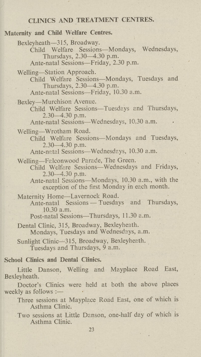 CLINICS AND TREATMENT CENTRES. Maternity and Child Welfare Centres. Bexleyheath—315, Broadway. Child Welfare Sessions—Mondays, Wednesdays, Thursdays, 2.30—4.30 p.m. Ante-natal Sessions—Friday, 2.30 p.m. Welling—Station Approach. Child Welfare Sessions—Mondays, Tuesdays and Thursdays, 2.30—4.30 p.m. Ante-natal Sessions—Friday, 10.30 a.m. Bexley—Murchison Avenue. Child Welfare Sessions—Tuesdays and Thursdays, 2.30—4.30 p.m. Ante-natal Sessions—Wednesdays, 10.30 a.m. Welling—Wrotham Road. Child Welfare Sessions—Mondays and Tuesdays, 2.30—4.30 p.m. Ante-natal Sessions—Wednesdays, 10.30 a.m. Welling—Falconwood Parade, The Green. Child Welfare Sessions—Wednesdays and Fridays, 2.30—4.30 p.m. Ante-natal Sessions—Mondays, 10.30 a.m., with the exception of the first Monday in each month. Maternity Home—Lavernock Road. Ante-natal Sessions — Tuesdays and Thursdays, 10.30 a.m. Post-natal Sessions—Thursdays, 11.30 a.m. Dental Clinic, 315, Broadway, Bexleyheath. Mondays, Tuesdays and Wednesdays, a.m. Sunlight Clinic—315, Broadway, Bexleyheath. Tuesdays and Thursdays, 9 a.m. School Clinics and Dental Clinics. Little Danson, Welling and Mayplace Road East, Bexleyheath. Doctor's Clinics were held at both the above places weekly as follows :— Three sessions at Mayplace Road East, one of which is Asthma Clinic. Two sessions at Little Danson, one-half day of which is Asthma Clinic. 23