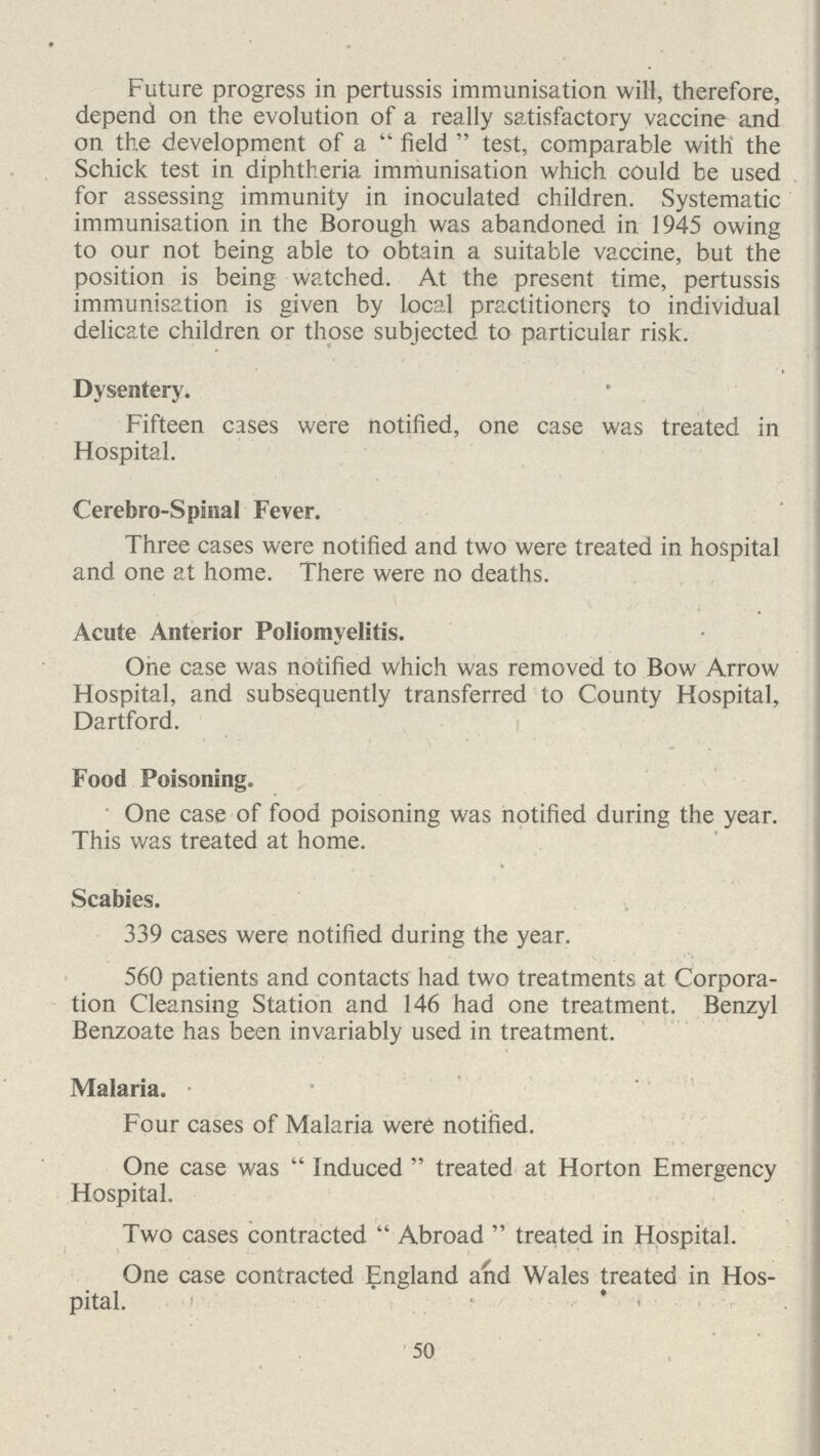 Future progress in pertussis immunisation will, therefore, depend on the evolution of a really satisfactory vaccine and on the development of a  field  test, comparable with the Schick test in diphtheria immunisation which could be used for assessing immunity in inoculated children. Systematic immunisation in the Borough was abandoned, in 1945 owing to our not being able to obtain a suitable vaccine, but the position is being watched. At the present time, pertussis immunisation is given by local practitioners to individual delicate children or those subjected to particular risk. Dysentery. Fifteen cases were notified, one case was treated in Hospital. Cerebro-Spinal Fever. Three cases were notified and two were treated in hospital and one at home. There were no deaths. Acute Anterior Poliomyelitis. One case was notified which was removed to Bow Arrow Hospital, and subsequently transferred to County Hospital, Dartford. Food Poisoning. One case of food poisoning was notified during the year. This was treated at home. Scabies. 339 cases were notified during the year. 560 patients and contacts had two treatments at Corpora tion Cleansing Station and 146 had one treatment. Benzyl Benzoate has been invariably used in treatment. Malaria. Four cases of Malaria were notified. One case was  Induced  treated at Horton Emergency Hospital. Two cases contracted Abroad  treated in Hospital. One case contracted England and Wales treated in Hos pital. 50