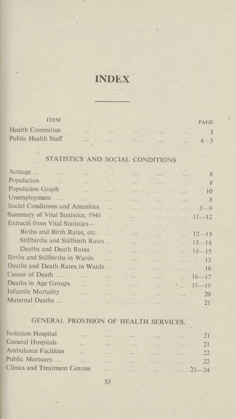 INDEX ITEM PAGE Health Committee 3 Public Health Staff 4—5 STATISTICS AND SOCIAL CONDITIONS Acreage 8 Population 8 Population Graph 10 Unemployment 8 Social Conditions and Amenities 8—9 Summary of Vital Statistics, 1946 II—12 Extracts from Vital Statistics— Births and Birth Rates, etc. 12—13 Stillbirths and Stillbirth Rates 13—14 Deaths and Death Rates 14—15 Births and Stillbirths in Wards 15 Deaths and Death Rates.in Wards 16 Causes of Death 16—17 Deaths in Age Groups 18—19 Infantile Mortality 20 Maternal Deaths 21 GENERAL PROVISION OF HEALTH SERVICES. Isolation Hospital 21 General Hospitals . 21 : Ambulance Facilities 22 Public Mortuary 22 j Clinics and Treatment Centres 53—24 53