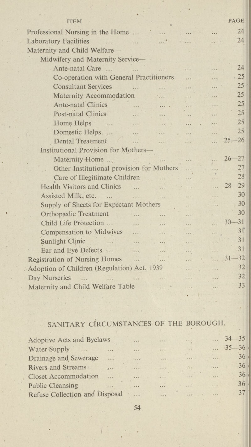 ITEM PAGE Professional Nursing in the Home 24 Laboratory Facilities 24 Maternity and Child Welfare— Midwifery and Maternity Service— Ante-natal Care 24 Co-operation with General Practitioners 25 Consultant Services 25 Maternity Accommodation 25 Ante-natal Clinics . 25 Post-natal Clinics 25 Home Helps 25 Domestic Helps 25 Dental Treatment 25—26 Institutional Provision for Mothers— Maternity Home 26—27 Other Institutional provision for Mothers Care of Illegitimate Children 28 Health Visitors and Clinics 28—29 Assisted Milk, etc. 30 Supply of Sheets for Expectant Mothers 30 Orthopaedic Treatment 30 Child Life Protection 30—31 Compensation to Midwives 31 Sunlight Clinic ■■ 31 Ear and Eye Defects ■■■ 31 Registration of Nursing Homes 31—32 Adoption of Children (Regulation) Act, 1939 32 Day Nurseries 32 Maternity and Child Welfare Table 33 SANITARY CIRCUMSTANCES OF THE BOROUGH. Adoptive Acts and Byelaws 34—35 Water Supply 35—36 > Drainage and Sewerage 36 Rivers and Streams 36 . Closet Accommodation 36 Public Cleansing ■■■ 36 Refuse Collection and Disposal 37 54