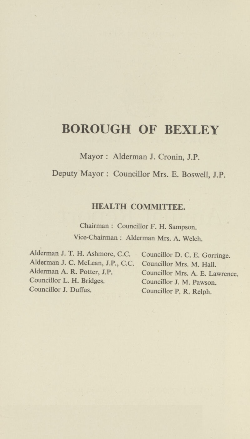 BOROUGH OF BEXLEY Mayor : Alderman J. Cronin, J.P. Deputy Mayor : Councillor Mrs. E. Boswell, J. P. HEALTH COMMITTEE. Chairman : Councillor F. H. Sampson. Vice-Chairman : Alderman Mrs. A. Welch. Alderman J. T. H. Ashmore, C.C. Alderman J. C. McLean, J.P., C.C. Alderman A. R. Potter, J.P. Councillor L. H. Bridges. Councillor J. Duffus. Councillor D. C. E. Gorringe. Councillor Mrs. M. Hall. Councillor Mrs. A. E. Lawrence. Councillor J. M. Pawson. Councillor P. R. Relph.