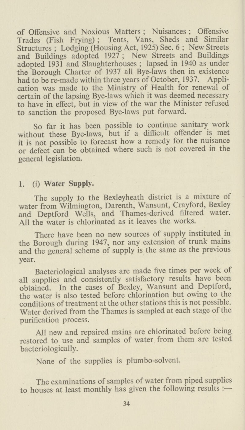 SHOPS ACT, 1912 to 1936. The following Closing Orders are in operation in the area:— Bexley Urban District (Butchers) No. 6 Order, 1920. Bexley Urban District (Grocers and Provisions Merchants) No. 7 Order, 1923. Bexley Urban District (Miscellaneous Trades) No. 8 Order, 1923. The Bexley Hairdressers and Barbers Shops Closing Order, 1946. There were approximately 750 shops on the Council's Register at the end of the year. During the year 86 inspections were made under the Shops Acts, 1912-36, and no legal proceedings were instituted. I am, Ladies and Gentlemen, Yours obediently, R. J. RAYNER, Chief Sanitary Inspector. Swimming Pool. The only swimming pool in the area open to the public is in Danson Park and is owned by the Council. The layout includes three open-air pools, one large for adults and two small pools for children. Showers and foot baths are pro vided for the pre-cleansing of bathers. The water is kept pure by continuous filtration and sterilisation with chlorine and ammonia gases. Samples of water have been taken by this department from time to time and the results of bacteriological examina tions have been satisfactory on each occasion. Results. No. of organisms per c.c. capable of B. coli growth on Agar at: presumptive 37° C. 22° C. Deep end 0-1 0 Absent Shallow end 0 0 Absent 40
