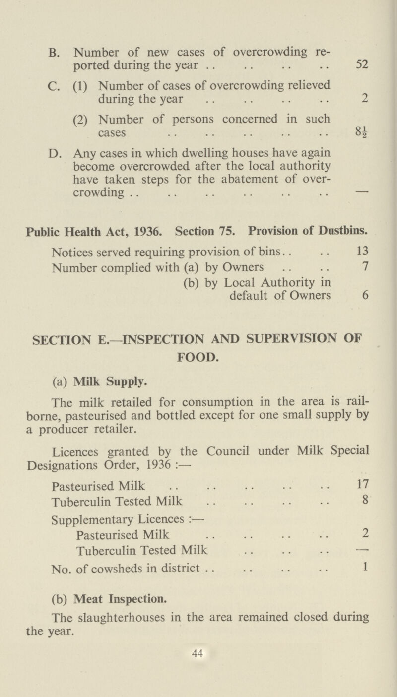 TUBERCULOSIS. During the year 112 new cases were notified. Particulars relating to the same, and also to the deaths which occurred during 1947 are contained in the following table :— Age Period New Cases Deaths Respiratory Non Respiratory Respiratory Non Respiratory M F M F M F M F 0—1 — — 1 — — — 1 — 1—5 — — 3 1 — — — — 5 — 10 4 — — — — — — — 10—15 1 3 — — — — — 1 15 — 20 10 5 3 — 2 1 2 — 20 — 25 8 10 1 1 3 2 — — 25 — 35 11 11 1 1 6 2 — 1 35—45 8 4 — 1 4 5 — 1 45 — 55 8 3 1 — 10 5 — — 55 — 65 6 3 — — 5 3 — — 65 and upwards 3 — — — 2 2 — — Totals 59 39 10 4 32 20 3 3 The number of non-notified Tuberculosis deaths was 14. Forty-eight specimens of sputum were examined and reported upon by the County Laboratory. 50 Rehousing. Eleven cases were referred to me by Tuberculosis Officer for rehousing and in eight cases the families were rehoused by the Housing Committee. No. on Register at commencement of year Pulmonary. Non-Pulmonary. Total M F M F 370 290 56 65 781 No. on Register at end of year 389 299 58 63 809