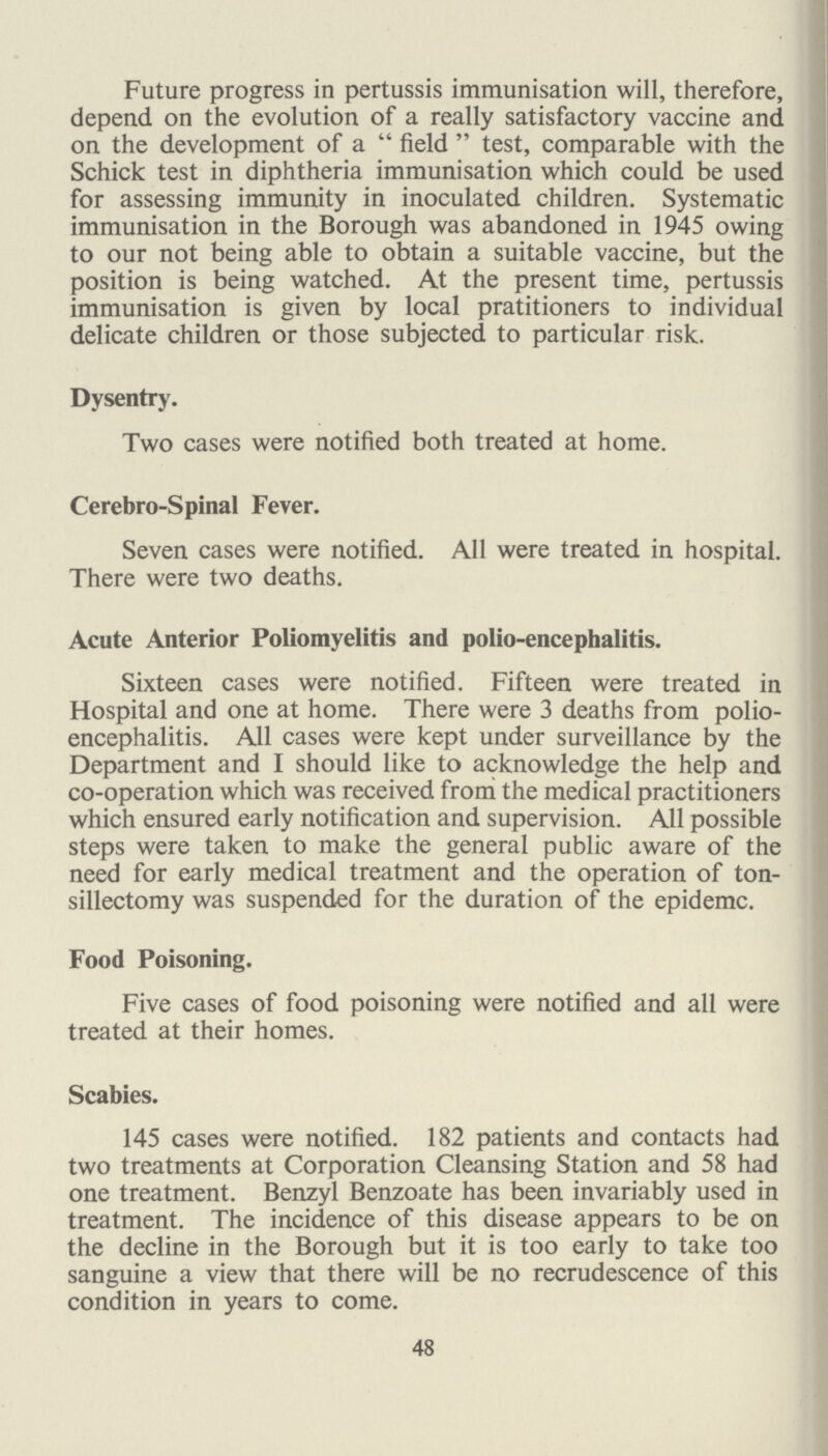 REPORT ON THE SCHOOL HEALTH SERVICE DURING THE YEAR 1947. To the Chairman and Members of the Welfare and School Attendance Sub-Committee. Ladies and Gentlemen, I have pleasure in submitting my first report on the School Health Service for the year 1947. As members are aware, the School Health Service was delegated by the Kent Educa tion Committee to the Excepted District of the Borough of Bexley as from the 1st February, 1947, and this, in effect, entailed the setting up of a local office and organisation to take over, on an agency basis, the services which the County Council had provided. The necessary records were, accord ingly, transferred from the County Hall, Maidstone, to the Health Department, 14, Brampton Road, Bexleyheath, where accommodation was provided and steps were also taken to call in the medical cards relating to approximately 12,000 school children which had previously been kept at individual schools. An Assistant Medical Officer of Health and two County Health Visitors were seconded to the staff of the Medical Officer of Health, and the Little Danson Clinic was transferred to the care of the Committee for Education, while other ser vices were provided at the Woodside Clinic, Crayford, although these premises remained under central control. A School Health Service Clerk and an Assistant Clerk were also pro vided. The change over to a local form of administration was effected smoothly and I should like to acknowledge the help and co-operation which I received from the County Medical Officer and the members of his staff, from the Borough Education Officer, the Head Teachers and staffs of schools who freely gave their advice and help. As the year progressed a number of important develop ments took place which added to the efficiency of the service. At the beginning of the year the Borough was served by one whole-time dentist and one part-time dentist. A second part time dentist was appointed on June 2nd, 1947 and on Septem ber 1st a second whole-time dental officer was appointed in place of the two part-time appointments. The dental services appear to have adequately met the needs of the Borough and the orthodontic service has been greatly appreciated. 54