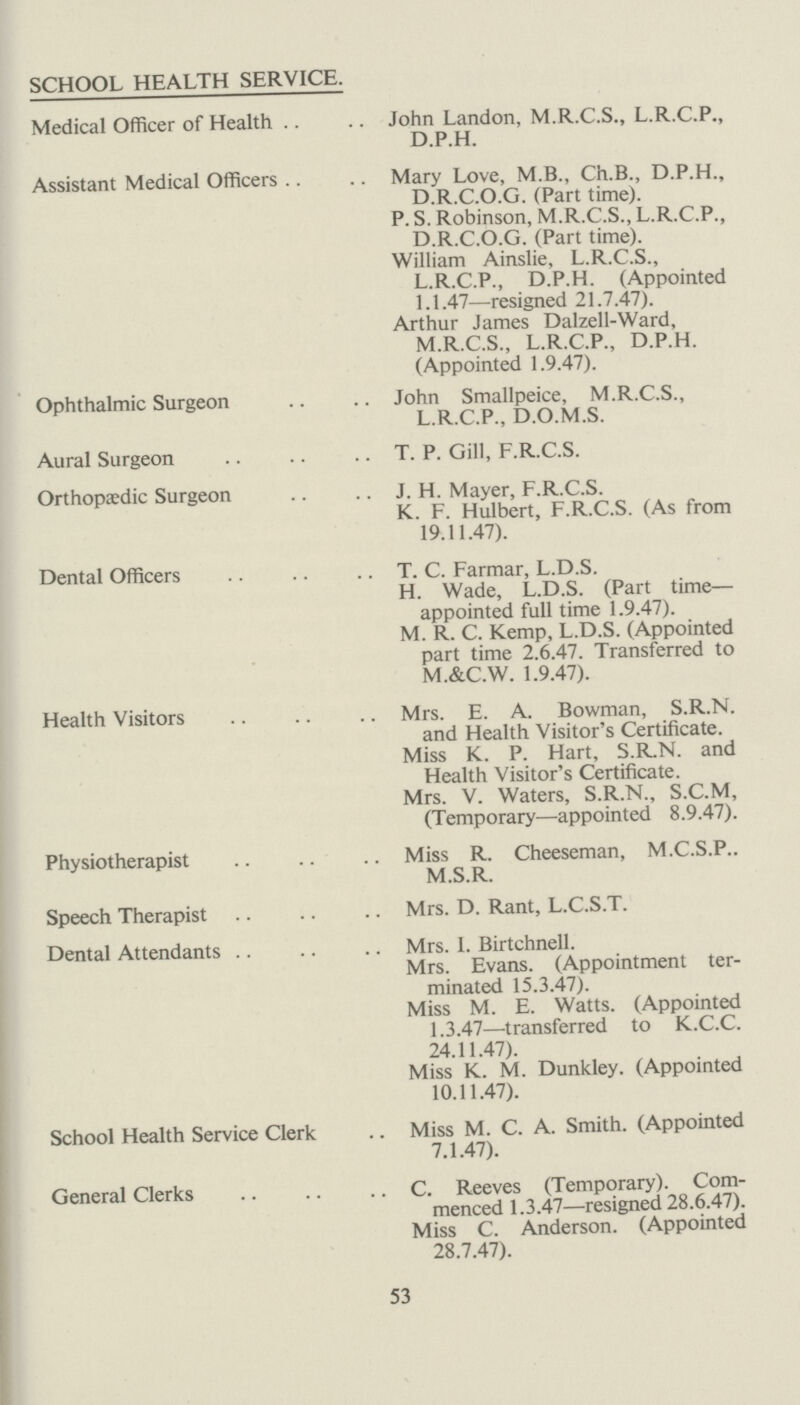 CO-ORDINATION. It has been our aim, during the year, to co-ordinate the work of the School Health Service with that of Maternity and Child Welfare with a veiw to ensuring continuity of super vision and treatment of children from birth to school leaving age. It was, therefore, a great help to have the School Health Service on a local basis so that the Medical Officers and Health Visitors in the child care services generally could exchange records and information to ensure the most efficient follow up of children when they pass from pre-school to school life. Periodic Medical Inspections. See Table 1. The successful carrying out of routine medical inspections was made possible by the excellent co-operation of Head Teachers and their staffs and it is true to say that this is now regarded as an integral part of the school curriculum. It is at these inspections that the greatest number of defects are discovered and where a great deal of information is obtained in regard to the school children by discussions with the parents. Generally speaking, it was found that entrants, 8-year-olds and 11-year-olds showed a uniformly high standard of personal hygiene. Clothing was good and clean and the incidence of skin diseases very low. In only a few cases was it necessary to record a defect in clothing or of footgear. The attendance of parents at routine medical inspections was good, being practically 100 per cent in the case of entrants, but as might be expected there was a falling off in the case of the senior children. Nutrition. It is well known that there is no really satisfactory criterion of nutrition. The assessment is, therefore, a personal matter for the medical examiner. It is surprising, however, that in practice, results are obtained by different Medical Officers which are, broadly speaking, comparable and this can be accounted for by the fact that the same factors are taken into consideration, namely, brightness, posture, skin texture, muscle tone and co-ordination, colour of tongue and mucous membrane, etc. There is at the present time a tendency to assess nutrition from the general condition of the child and this is not without its dangers, as it is difficult not to be biased by evidence of excellent parental care, which may mask a mild degree of nutritional deficiency. 59