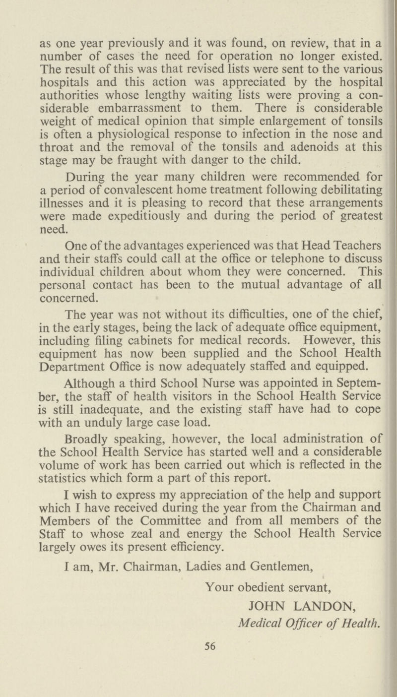 an opportunity for the compilation of morbidity statistics among schoolchildren and for the practice of health education. These Clinics, also, form a channel of communication between the school doctor and the general practitioner and is, therefore, a valuable factor in the unification of the Health Service. Reference is made to Table No. III (1) on page 69 in which details are given of the conditions treated during the year at these Clinics. Work of the Ophthalmic Clinic during 1947. I am indebted for this report to Dr. J. Smallpeice, the Ophthalmist. Attendances seemed good and parents for the most part co-operative and helpful. In most cases refractions have been undertaken after the instillation by the parent of Ung. Atropin twice daily for a week previously. This entails at least two visits, and, in some cases a third visit for a post-mydriatic test, and in few cases the patient has not returned until after being visited and persuaded by the nurse. However, these cases have been few, and I do not believe that homatropine and cocain instilled on the day of refraction produces adequate cycloplegia in young children. Certainly not in the case of squints. One hundred and six children attended during 1947 who had some form of strabismus or heteophoria. I have a list of these children for submission to the county ophthalmolo gist. Some of them have well-established amblyopia ex anopsia, and are too old for us to hope for any benefit from occlusion. In other cases parents have not co-operated but these have been few. In other cases one has to weigh the disability temporarily resulting from occlusion and the im portance of the state school examinations at eleven against the possible future benefit. Many younger cases are being satisfactorily occluded and the visual acuity has improved. These cases report to me at monthly intervals without an official appointment. They now await the establishment of a local aorthoptic training centre, which is, I feel, badly needed. Some of the squint cases I have shown to Mr. Lister at Moorfields, or to Mrs. Phillipa Martin at the Western Oph thalmic Hospital, and operations have been undertaken. I had a second opinion at the Western on an interesting and unusual case of periphlebitis of the left retinal vein in a girl. Full investigations failed to find a focus, but the condi tion is quiescent without serious diminution of visual acuity. 62