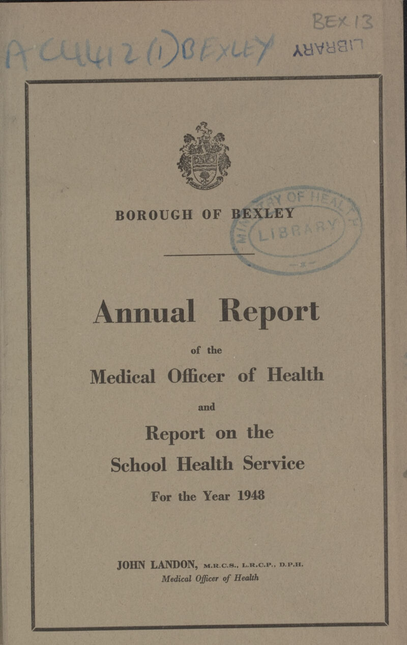 AC4412 (1) BEXLEY Bex 13 BOROUGH OF BEXLEY Annual Report of the Medical Officer of Health and Report on the School Health Service For the Year 1948 JOHN LANDON, m.r.c.s., l.r.c.p., d.p.h. Medical Officer of Health