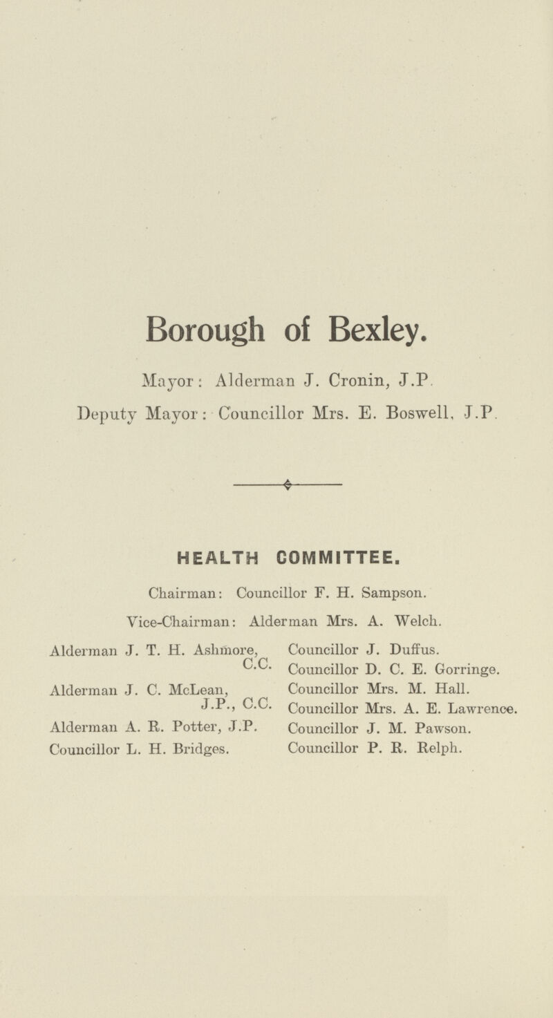 Borough of Bexley. Mayor: Alderman J. Cronin, J.P Deputy Mayor: Councillor Mrs. E. Boswell, J.P HEALTH COMMITTEE. Chairman: Councillor F. H. Sampson. Vice-Chairman: Alderman Mrs. A. Welch. Alderman J. T. H. Ashmore, C.C. Alderman J. C. McLean, J.P., C.C. Alderman A. R. Potter, J.P. Councillor L. H. Bridges. Councillor J. Duffus. Councillor D. C. E. Gorringe. Councillor Mrs. M. Hall. Councillor Mrs. A. E. Lawrence. Councillor J. M. Pawson. Councillor P. E. Relph.