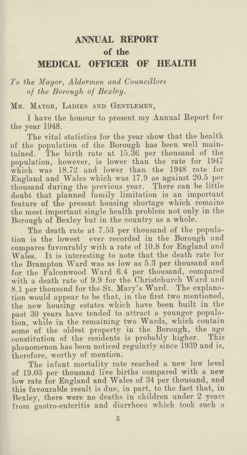 ANNUAL REPORT of the MEDICAL OFFICER OF HEALTH To the Mayor, Aldermen and Councillors of the Borough of Bexley. Mr. Mayor, Ladies and Gentlemen, I have the honour to present my Annual Report for the year 1948. The vital statistics for the year show that the health of the population of the Borough has been well main tained. The birth rate at 15.36 per thousand of the population, however, is lower than the rate for 1947 which was 18.72 and lower than the 1948 rate for England and Wales which was 17.9 as against 20.5 per thousand during the previous year. There can be little doubt that planned family limitation is an important feature of the present housing shortage which remains the most important single health problem not only in the Borough of Bexley but in the country as a whole. The death rate at 7.53 per thousand of the popula tion is the lowest ever recorded in the Borough and compares favourably with a rate of 10.8 for England and Wales. It is interesting to note that the death rate for the Brampton Ward was as low as 5.3 per thousand and for the Falconwood Ward 6.4 per thousand, compared with a death rate of 9.9 for the Christchurch Ward and 8.1 per thousand for the St. Mary's Ward. The explana tion would appear to be that, in the first two mentioned, the new housing estates which have been built in the past 30 years have tended to attract a younger popula tion, while in the remaining two Wards, which contain some of the oldest property in the Borough, the age constitution of the residents is probably higher. This phenomenon has been noticed regularly since 1939 and is, therefore, worthy of mention. The infant mortality rate reached a new low level of 19.03 per thousand live births compared with a new low rate for England and Wales of 34 per thousand, and this favourable result is due, in part, to the fact that, in Bexley, there were no deaths in children under 2 years from gastro-enteritis and diarrhoea which took such a 5