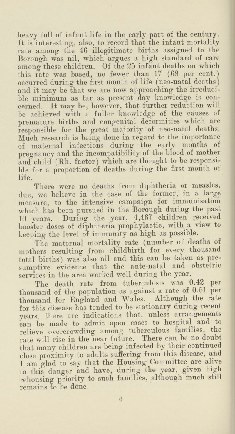 heavy toll of infant life in the early part of the century. It is interesting, also, to record that the infant mortality rate among the 46 illegitimate births assigned to the Borough was nil, which argues a high standard of care among these children. Of the 25 infant deaths on which this rate was based, no fewer than 17 (68 per cent.) occurred during the first month of life (neo-natal deaths) and it may be that we are now approaching the irreduci ble minimum as far as present day knowledge is con cerned. It may be, however, that further reduction will be achieved with a fuller knowledge of the causes of premature births and congenital deformities which are responsible for the great majority of neo-natal deaths. Much research is being done in regard to the importance of maternal infections during the early months of pregnancy and the incompatibility of the blood of mother and child (Rh. factor) which are thought to be responsi ble for a proportion of deaths during the first month of life. There were no deaths from diphtheria or measles, due, we believe in the case of the former, in a large measure, to the intensive campaign for immunisation which has been pursued in the Borough during the past 10 years. During the year, 4,467 children received booster doses of diphtheria prophylactic, with a view to keeping the level of immunity as high as possible. The maternal mortality rate (number of deaths of mothers resulting from childbirth for every thousand total births) was also nil and this can be taken as pre sumptive evidence that the ante-natal and obstetric services in the area worked well during the year. The death rate from tuberculosis was 0.42 per thousand of the population as against a rate of 0.51 per thousand for England and Wales. Although the rate for this disease has tended to be stationary during recent years, there are indications that, unless arrangements can be made to admit open cases to hospital and to relieve overcrowding among tuberculous families, the rate will rise in the near future. There can be no doubt that many children are being infected by their continued close proximity to adults suffering from this disease, and I am glad to say that the Housing Committee are alive to this danger and have, during the year, given high rehousing priority to such families, although much still remains to be done. 6