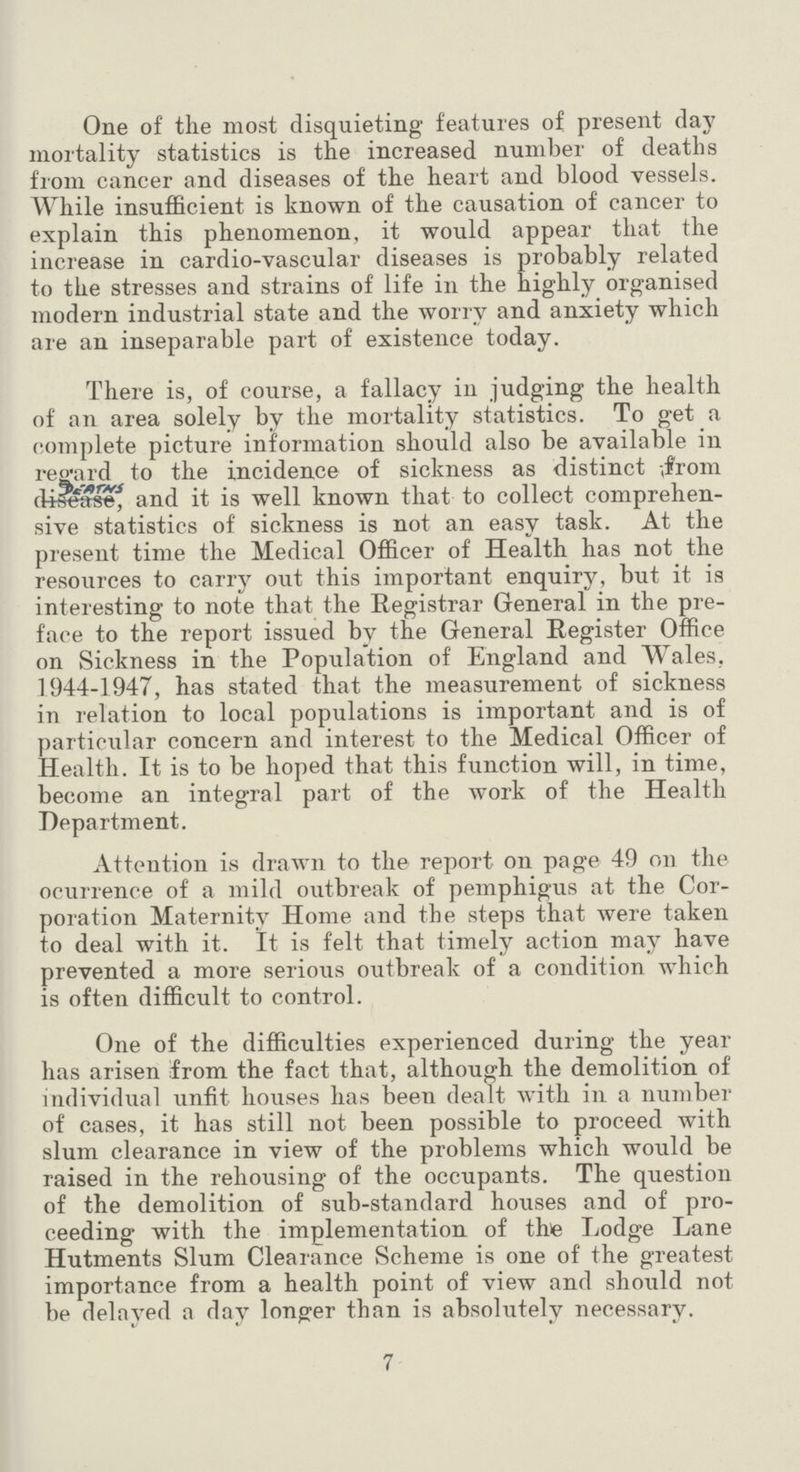 One of the most disquieting features of present day mortality statistics is the increased number of deaths from cancer and diseases of the heart and blood vessels. While insufficient is known of the causation of cancer to explain this phenomenon, it would appear that the increase in cardio-vascular diseases is probably related to the stresses and strains of life in the highly organised modern industrial state and the worry and anxiety which are an inseparable part of existence today. There is, of course, a fallacy in judging the health of an area solely by the mortality statistics. To get a complete picture information should also be available in regard to the incidence of sickness as distinct from deaths, and it is well known that to collect comprehen sive statistics of sickness is not an easy task. At the present time the Medical Officer of Health has not the resources to carry out this important enquiry, but it is interesting to note that the Registrar General in the pre face to the report issued bv the General Register Office on Sickness in the Population of England and Wales, 1944-1947, has stated that the measurement of sickness in relation to local populations is important and is of particular concern and interest to the Medical Officer of Health. It is to be hoped that this function will, in time, become an integral part of the work of the Health Department. Attention is drawn to the report on page 49 on the ocurrence of a mild outbreak of pemphigus at the Cor poration Maternity Home and the steps that were taken to deal with it. It is felt that timely action may have prevented a more serious outbreak of a condition which is often difficult to control. One of the difficulties experienced during the year has arisen from the fact that, although the demolition of individual unfit houses has been dealt with in a number of cases, it has still not been possible to proceed with slum clearance in view of the problems which would be raised in the rehousing of the occupants. The question of the demolition of sub-standard houses and of pro ceeding with the implementation of the Lodge Lane Hutments Slum Clearance Scheme is one of the greatest importance from a health point of view and should not be delayed a day longer than is absolutely necessary. 7