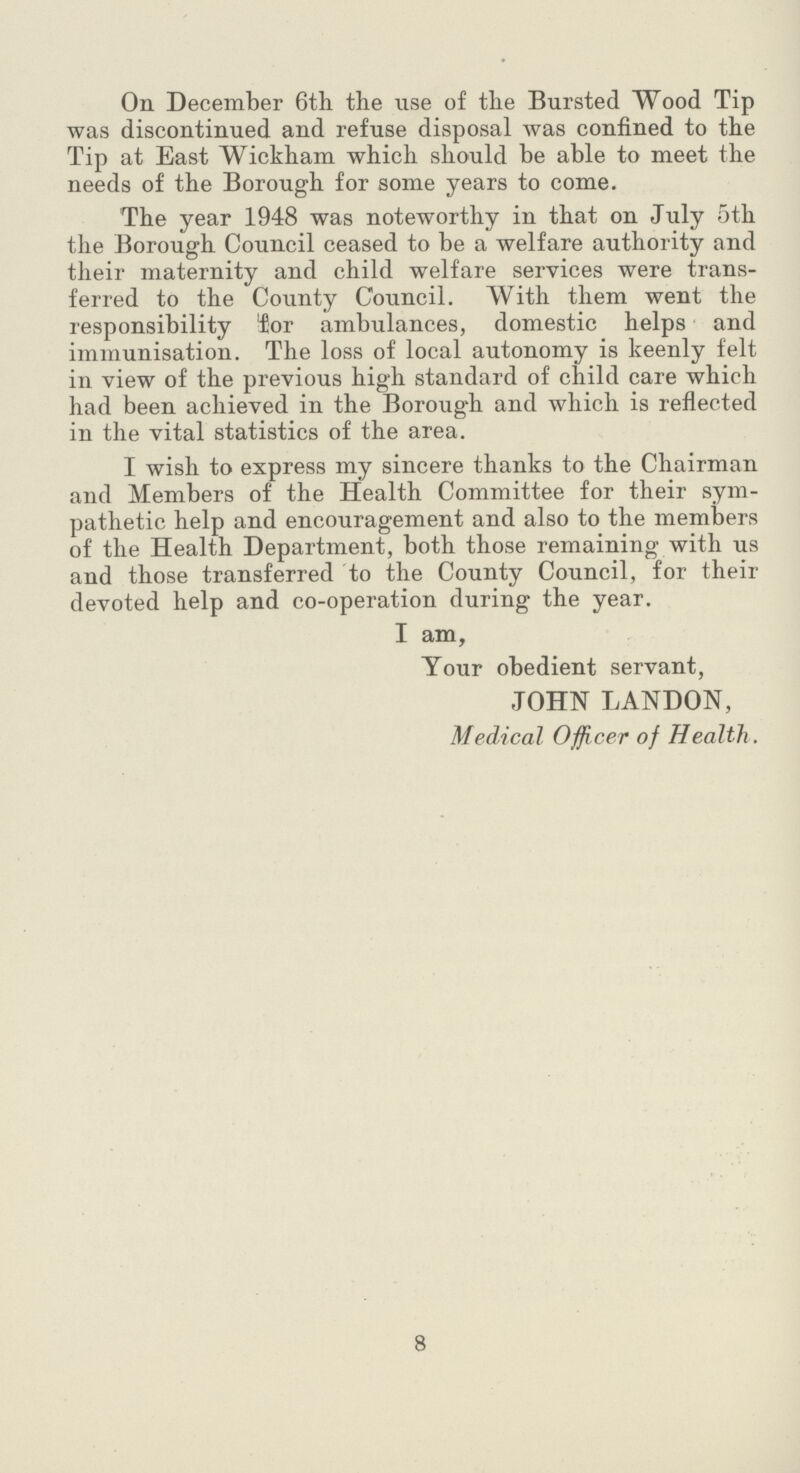 On December 6th the use of the Bursted Wood Tip was discontinued and refuse disposal was confined to the Tip at East Wickham which should be able to meet the needs of the Borough for some years to come. The year 1948 was noteworthy in that on July 5th the Borough Council ceased to be a welfare authority and their maternity and child welfare services were trans ferred to the County Council. With them went the responsibility for ambulances, domestic helps and immunisation. The loss of local autonomy is keenly felt in view of the previous high standard of child care which had been achieved in the Borough and which is reflected in the vital statistics of the area. I wish to express my sincere thanks to the Chairman and Members of the Health Committee for their sym pathetic help and encouragement and also to the members of the Health Department, both those remaining with us and those transferred to the County Council, for their devoted help and co-operation during the year. I am, Your obedient servant, JOHN LANDON, Medical Officer of Health. 8