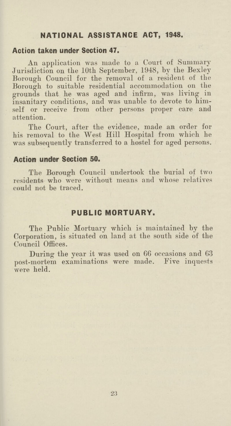 NATIONAL ASSISTANCE ACT, 1948. Action taken under Section 47. An application was made to a Court of Summary Jurisdiction on the 10th September, 1948, by the Bexley Borough Council for the removal of a resident of the Borough to suitable residential accommodation on the grounds that he was aged and infirm, was living in insanitary conditions, and was unable to devote to him self or receive from other persons proper care and attention. The Court, after the evidence, made an order for his removal to the West Hill Hospital from which he was subsequently transferred to a hostel for aged persons. Action under Section 50. The Borough Council undertook the burial of two residents who were without means and whose relatives could not be traced. PUBLIC MORTUARY. The Public Mortuary which is maintained by the Corporation, is situated on land at the south side of the Council Offices. During the year it was used on 66 occasions and 63 post-mortem examinations were made. Five inquests were held. 23