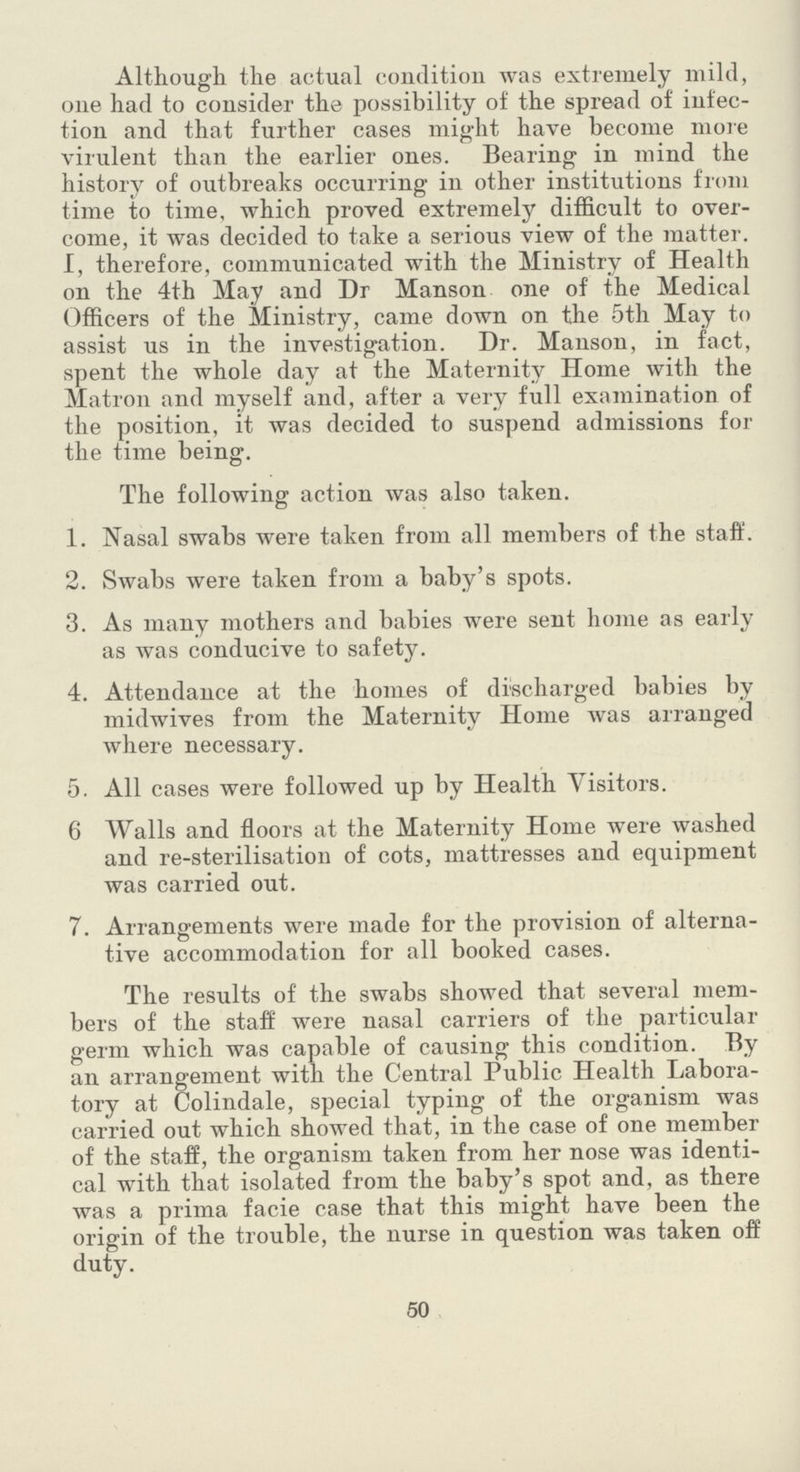 Although the actual condition was extremely mild, one had to consider the possibility of the spread of infec tion and that further cases might have become more virulent than the earlier ones. Bearing in mind the history of outbreaks occurring in other institutions from time to time, which proved extremely difficult to over come, it was decided to take a serious view of the matter. I, therefore, communicated with the Ministry of Health on the 4th May and Dr Manson one of the Medical Officers of the Ministry, came down on the 5th May to assist us in the investigation. Dr. Manson, in fact, spent the whole day at the Maternity Home with the Matron and myself and, after a very full examination of the position, it was decided to suspend admissions for the time being. The following action was also taken. 1. Nasal swabs were taken from all members of the staff. 2. Swabs were taken from a baby's spots. 3. As many mothers and babies were sent home as early as was conducive to safety. 4. Attendance at the homes of discharged babies by midwives from the Maternity Home was arranged where necessary. 5. All cases were followed up by Health Visitors. 6 Walls and floors at the Maternity Home were washed and re-sterilisation of cots, mattresses and equipment was carried out. 7. Arrangements were made for the provision of alterna tive accommodation for all booked cases. The results of the swabs showed that several mem bers of the staff were nasal carriers of the particular germ which was capable of causing this condition. By an arrangement with the Central Public Health Labora tory at Colindale, special typing of the organism was carried out which showed that, in the case of one member of the staff, the organism taken from her nose was identi cal with that isolated from the baby's spot and, as there was a prima facie case that this might have been the origin of the trouble, the nurse in question was taken off duty. 50