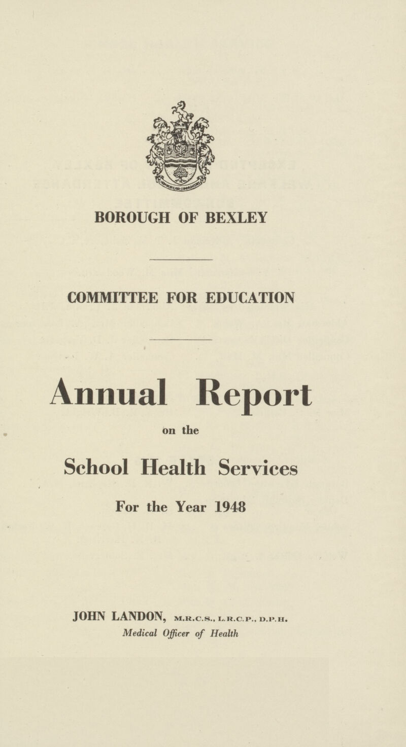 BOROUGH OF BEXLEY COMMITTEE FOR EDUCATION Annual Report on the School Health Services For the Year 1948 JOHN LANDON, m.r.c.s., l.r.c.p., d.p.h. Medical Officer of Health