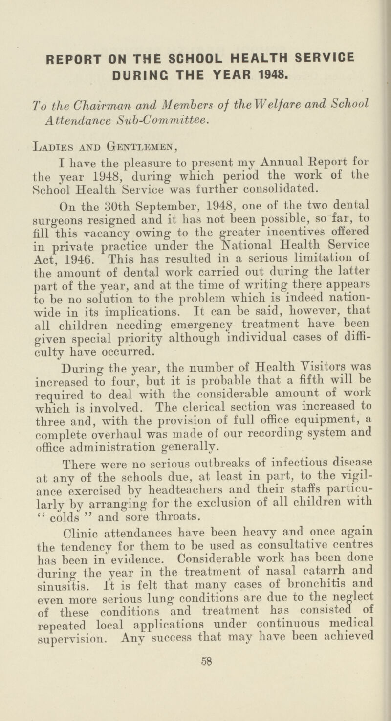 REPORT ON THE SCHOOL HEALTH SERVICE DURING THE YEAR 1948. To the Chairman and Members of the Welfare and School Attendance Suh-Committee. Ladies and Gentlemen, I have the pleasure to present my Annual Report for the year 1948, during which period the work of the School Health Service was further consolidated. On the 30th September, 1948, one of the two dental surgeons resigned and it has not been possible, so far, to fill this vacancy owing to the greater incentives offered in private practice under the National Health Service Act, 1946. This has resulted in a serious limitation of the amount of dental work carried out during the latter part of the year, and at the time of writing there appears to be no solution to the problem which is indeed nation wide in its implications. It can be said, however, that all children needing emergency treatment have been given special priority although individual cases of diffi culty have occurred. During the year, the number of Health Visitors was increased to four, but it is probable that a fifth will be required to deal with the considerable amount of work which is involved. The clerical section was increased to three and, with the provision of full office equipment, a complete overhaul was made of our recording system and office administration generally. There were no serious outbreaks of infectious disease at any of the schools due, at least in part, to the vigil ance exercised by headteachers and their staffs particu larly by arranging for the exclusion of all children with  colds  and sore throats. Clinic attendances have been heavy and once again the tendency for them to be used as consultative centres has been in evidence. Considerable work has been done during the year in the treatment of nasal catarrh and sinusitis. It is felt that many cases of bronchitis and even more serious lung conditions are due to the neglect of these conditions and treatment has consisted of repeated local applications under continuous medical supervision. Any success that may have been achieved 58