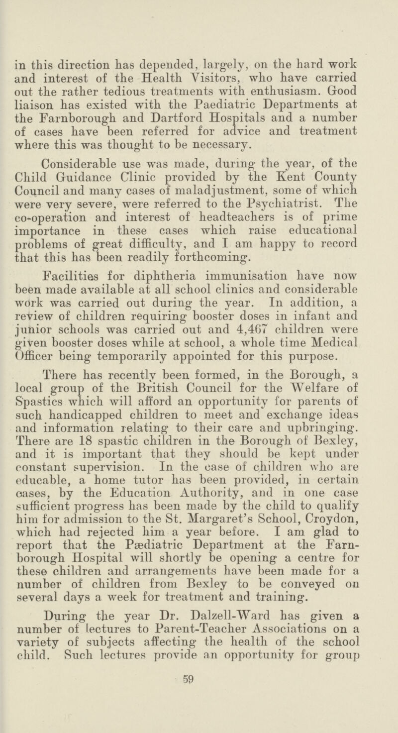 in this direction has depended, largely, on the hard work and interest of the Health Visitors, who have carried out the rather tedious treatments with enthusiasm. Good liaison has existed with the Paediatric Departments at the Farnborough and Dartford Hospitals and a number of cases have been referred for advice and treatment where this was thought to be necessary. Considerable use was made, during the year, of the Child Guidance Clinic provided by the Kent County Council and many cases of maladjustment, some of which were very severe, were referred to the Psychiatrist. The co-operation and interest of headteachers is of prime importance in these cases which raise educational problems of great difficulty, and I am happy to record that this has been readily forthcoming. Facilities for diphtheria immunisation have now been made available at all school clinics and considerable work was carried out during the year. In addition, a review of children requiring booster doses in infant and junior schools was carried out and 4,467 children were given booster doses while at school, a whole time Medical Officer being temporarily appointed for this purpose. There has recently been formed, in the Borough, a local group of the British Council for the Welfare of Spastics which will afford an opportunity for parents of such handicapped children to meet and exchange ideas and information relating to their care and upbringing. There are 18 spastic children in the Borough of Bexley, and it is important that they should be kept under constant supervision. In the case of children who are educable, a home tutor has been provided, in certain oases, by the Education Authority, and in one case sufficient progress has been made by the child to qualify him for admission to the St. Margaret's School, Croydon, which had rejected him a year before. I am glad to report that the Paediatric Department at the Farn borough Hospital will shortly be opening a centre for these children and arrangements have been made for a number of children from Bexley to be conveyed on several days a week for treatment and training. During the year Dr. Dalzell-Ward has given a number of lectures to Parent-Teacher Associations on a variety of subjects affecting the health of the school child. Such lectures provide an opportunity for group 59