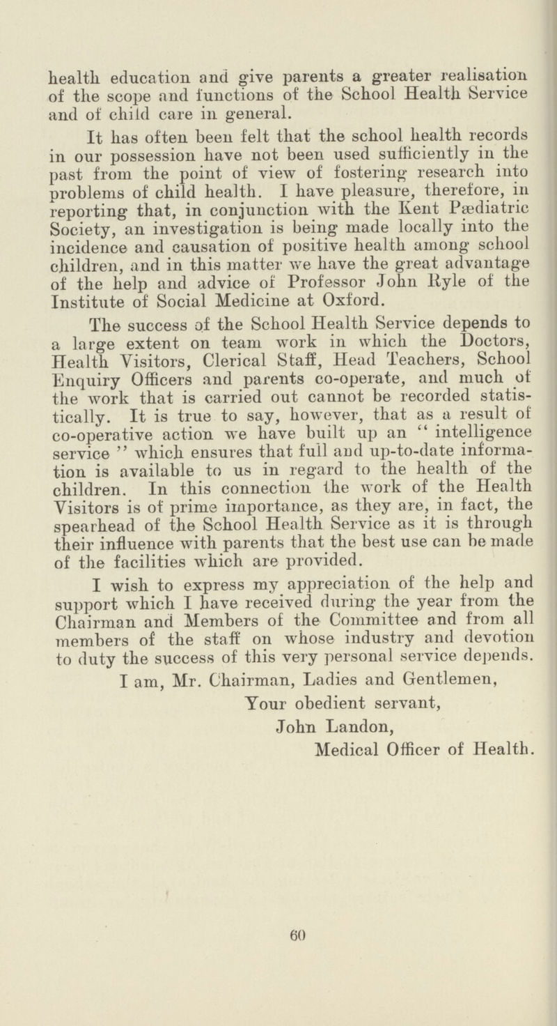 health education and give parents a greater realisation of the scope and functions of the School Health Service and of child care in general. It has often been felt that the school health records in our possession have not been used sufficiently in the past from the point of view of fostering research into problems of child health. I have pleasure, therefore, in reporting that, in conjunction with the Kent Pediatric Society, an investigation is being made locally into the incidence and causation of positive health among school children, and in this matter we have the great advantage of the help and advice of Professor John Ryle of the Institute of Social Medicine at Oxford. The success of the School Health Service depends to a large extent on team work in which the Doctors, Health Visitors, Clerical Staff, Head Teachers, School Enquiry Officers and parents co-operate, and much of the work that is carried out cannot be recorded statis tically. It is true to say, however, that as a result of co-operative action we have built up an intelligence service which ensures that full arid up-to-date informa tion is available to us in regard to the health of the children. In this connection the work of the Health Visitors is of prime importance, as they are, in fact, the spearhead of the School Health Service as it is through their influence with parents that the best use can be made of the facilities which are provided. I wish to express my appreciation of the help and support which I have received during the year from the Chairman and Members of the Committee and from all members of the staff on whose industry and devotion to duty the success of this very personal service depends. I am, Mr. Chairman, Ladies and Gentlemen, Tour obedient servant, John Landon, Medical Officer of Health. 60