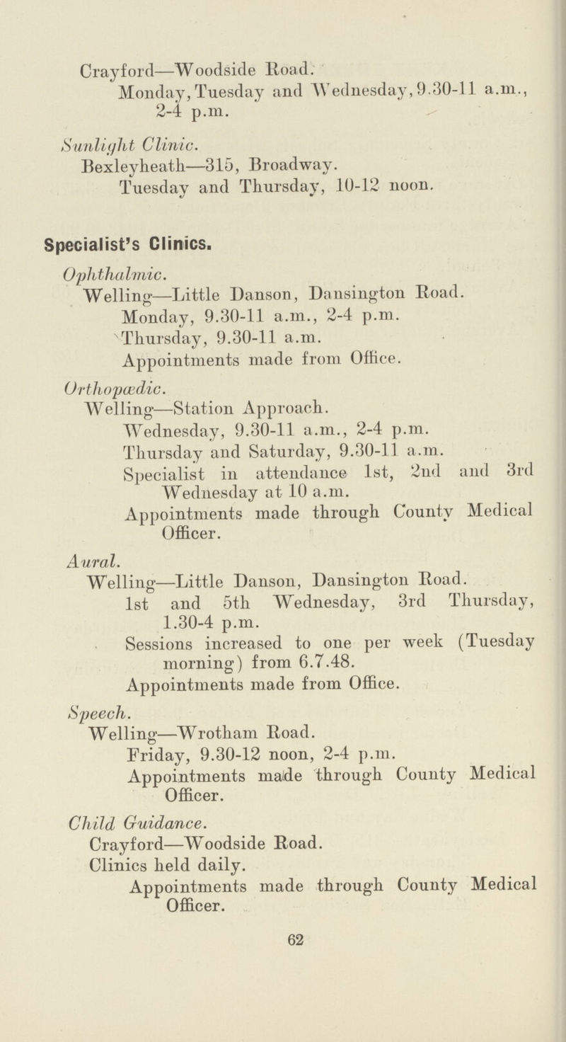 Crayford—Woodside Road. Monday, Tuesday and Wednesday,9.30-11 a.m., 2-4 p.m. Sunlight CIinic. Bexleyheath—315, Broadway. Tuesday and Thursday, 10-12 noon. Specialist's Clinics. Ophthalmic. Welling—Little Danson, Dansington Road. Monday, 9.30-11 a.m., 2-4 p.m. Thursday, 9.30-11 a.m. Appointments made from Office. Orthopaedic. Welling—Station Approach. Wednesday, 9.30-11 a.m., 2-4 p.m. Thursday and Saturday, 9.30-11 a.m. Specialist in attendance 1st, 2nd and 3rd Wednesday at 10 a.m. Appointments made through County Medical Officer. Aural. Welling—Little Danson, Dansington Road. 1st and 5th Wednesday, 3rd Thursday, 1.30-4 p.m. Sessions increased to one per week (Tuesday morning) from 6.7.48. Appointments made from Office. Speech. Welling—Wrotham Road. Friday, 9.30-12 noon, 2-4 p.m. Appointments made through County Medical Officer. Child Guidance. Crayford—Woodside Road. Clinics held daily. Appointments made through County Medical Officer. 62