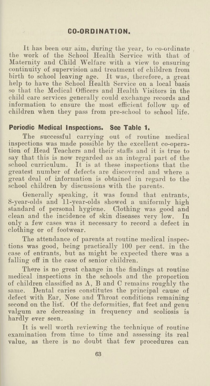 CO-ORDINATION. It has been our aim, during the year, to co-ordinate the work of the School Health Service with that of Maternity and Child Welfare with a view to ensuring continuity of supervision and treatment of children from birth to school leaving age. It was, therefore, a great help to have the School Health Service on a local basis so that the Medical Officers and Health Visitors in the child care services generally could exchange records and information to ensure the most efficient follow up of children when they pass from pre-school to school life. Periodic Medical Inspections. See Table 1. The successful carrying out of routine medical inspections was made possible by the excellent co-opera tion of Head Teachers and their staffs and it is true to say that this is now regarded as an integral part of the school curriculum. It is at these inspections that the greatest number of defects are discovered and where a great deal of information is obtained in regard to the school children by discussions with the parents. Generally speaking, it was found that entrants, 8-year-olds and 11-year-olds showed a uniformly high standard of personal hygiene. Clothing was good and clean and the incidence of skin diseases very low. In only a few cases was it necessary to record a defect in clothing or of footwear. The attendance of parents at routine medical inspec tions was good, being practically 100 per cent. in the case of entrants, but as might be expected there was a falling off in the case of senior children. There is no great change in the findings at routine medical inspections in the schools and the proportion of children classified as A, B and C remains roughly the same. Dental caries constitutes the principal cause of defect with Ear, Nose and Throat conditions remaining second on the list. Of the deformities, flat feet and genu valgum are decreasing in frequency and scoliosis is hardly ever seen. It is well worth reviewing the technique of routine examination from time to time and assessing its real value, as there is no doubt that few procedures can 63