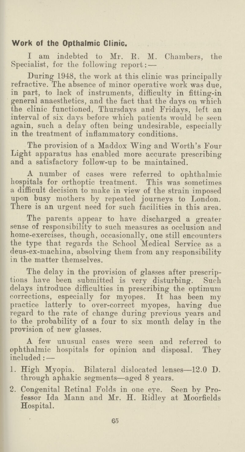 Work of the Opthalmic Clinic. I am indebted to Mr. R. M. Chambers, the Specialist, for the following report: — During 1948, the work at this clinic was principally refractive. The absence of minor operative work was due, in part, to lack of instruments, difficulty in fitting-in general anaesthetics, and the fact that the days on which the clinic functioned, Thursdays and Fridays, left an interval of six days before which patients would be seen again, such a delay often being undesirable, especially in the treatment of inflammatory conditions. The provision of a Maddox Wing and Worth's Four Light apparatus has enabled more accurate prescribing and a satisfactory follow-up to be maintained. A number of cases were referred to ophthalmic hospitals for orthoptic treatment. This was sometimes a difficult decision to make in view of the strain imposed upon busy mothers by repeated journeys to London. There is an urgent need for such facilities in this area. The parents appear to have discharged a greater sense of responsibility to such measures as occlusion and home-exercises, though, occasionally, one still encounters the type that regards the School Medical Service as a deus-ex-machina, absolving them from any responsibility in the matter themselves. The delay in the provision of glasses after prescrip tions have been submitted is very disturbing. Such delays introduce difficulties in prescribing the optimum corrections, especially for myopes. It has been my practice latterly to over-correct myopes, having due regard to the rate of change during previous years and to the probability of a four to six month delay in the provision of new glasses. A few unusual cases were seen and referred to ophthalmic hospitals for opinion and disposal. They included : — 1. High Myopia. Bilateral dislocated lenses—12.0 D. through aphakic segments—aged 8 years. 2. Congenital Retinal Folds in one eye. Seen by Pro fessor Ida Mann and Mr. H. Ridley at Moorfields Hospital. 65