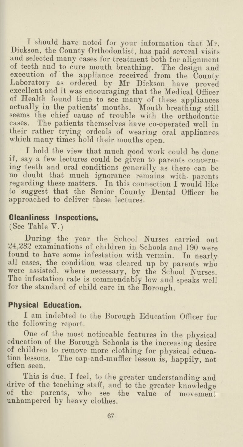 I should have noted for your information that Mr. Dickson, the County Orthodontist, has paid several visits and selected many cases for treatment both for alignment of teeth and to cure mouth breathing. The design and execution of the appliance received from the County Laboratory as ordered by Mr Dickson have proved excellent and it was encouraging that the Medical Officer of Health found time to see many of these appliances actually in the patients' mouths. Mouth breathing still seems the chief cause of trouble with the orthodontic cases. The patients themselves have co-operated well in their rather trying ordeals of wearing oral appliances which many times hold their mouths open. I hold the view that much good work could be done if, say a few lectures could be given to parents concern ing teeth and oral conditions generally as there can be no doubt that much ignorance remains with parents regarding these matters. In this connection I would like to suggest that the Senior County Dental Officer be approached to deliver these lectures. Cleanliness Inspections. (See Table V.) During the year the School Nurses carried out 24,282 examinations of children in Schools and 190 were found to have some infestation with vermin. In nearly all cases, the condition was cleared up by parents who were assisted, where necessary, by the School Nurses. The infestation rate is commendably low and speaks well for the standard of child care in the Borough. Physical Education. I am indebted to the Borough Education Officer for the following report. One of the most noticeable features in the physical education of the Borough Schools is the increasing desire of children to remove more clothing for physical educa tion lessons. The cap-and-muffler lesson is, happily, not often seen. This is due, I feel, to the greater understanding and drive of the teaching staff, and to the greater knowledge of the parents, who see the value of movement unhampered by heavy clothes. 67