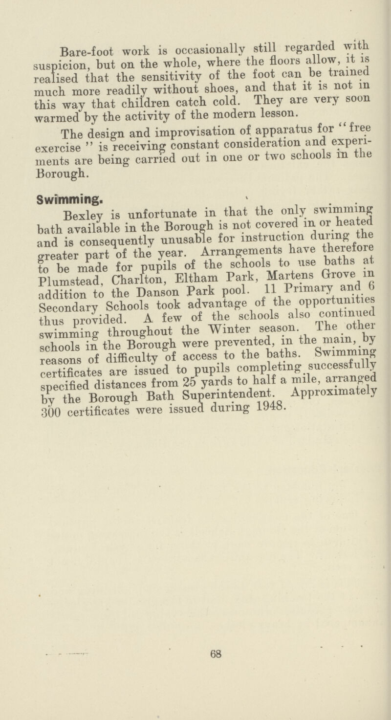 Bare-foot work is occasionally still regarded with suspicion, but on the whole, where the floors allow, it is realised that the sensitivity of the foot can be trained much more readily without shoes, and that it is not in this way that children catch cold. They are very soon warmed by the activity of the modern lesson. The design and improvisation of apparatus for free exercise  is receiving constant consideration and experi ments are being carried out in one or two schools in the Borough. Swimming. Bexley is unfortunate in that the only swimming bath available in the Borough is not covered in or heated and is consequently unusable for instruction during the greater part of the year. Arrangements have therefore to be made for pupils of the schools to use baths at Plumstead, Charlton, Eltham Park, Martens Grove in addition to the Danson Park pool. 11 Primary and 6 Secondary Schools took advantage of the opportunities thus provided. A few of the schools also continued swimming throughout the Winter season. The other schools in the Borough were prevented, in the main, by reasons of difficulty of access to the baths. Swimming certificates are issued to pupils completing successfully specified distances from 25 yards to half a mile, arranged by the Borough Bath Superintendent. Approximately •300 certificates were issued during 1948. 68