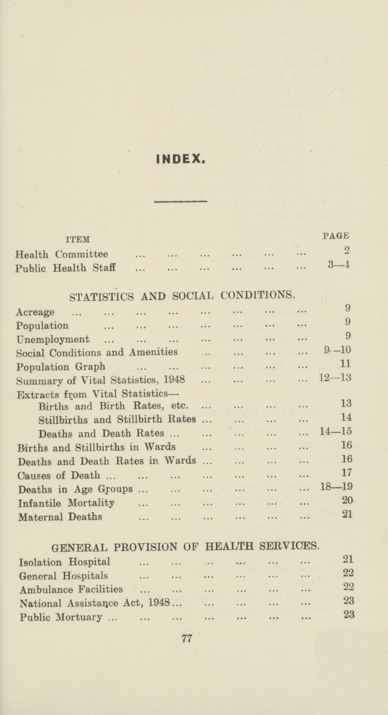 INDEX. ITEM PAGE Health Committee 2 Public Health Staff 3—4 STATISTICS AND SOCIAL CONDITIONS. Acreage 9 Population 9 Unemployment 9 Social Conditions and Amenities 9—10 Population Graph 11 Summary of Vital Statistics, 1948 12—13 Extracts from Vital Statistics— Births and Birth Rates, etc. 13 Stillbirths and Stillbirth Rates 14 Deaths and Death Rates 14—15 Births and Stillbirths in Wards 16 Deaths and Death Rates in Wards 16 Causes of Death 17 Deaths in Age Groups 18—19 Infantile Mortality 20 Maternal Deaths 21 GENERAL PROVISION OF HEALTH SERVICES. Isolation Hospital 21 General Hospitals 22 Ambulance Facilities 22 National Assistance Act, 1948 23 Public Mortuary 23 77