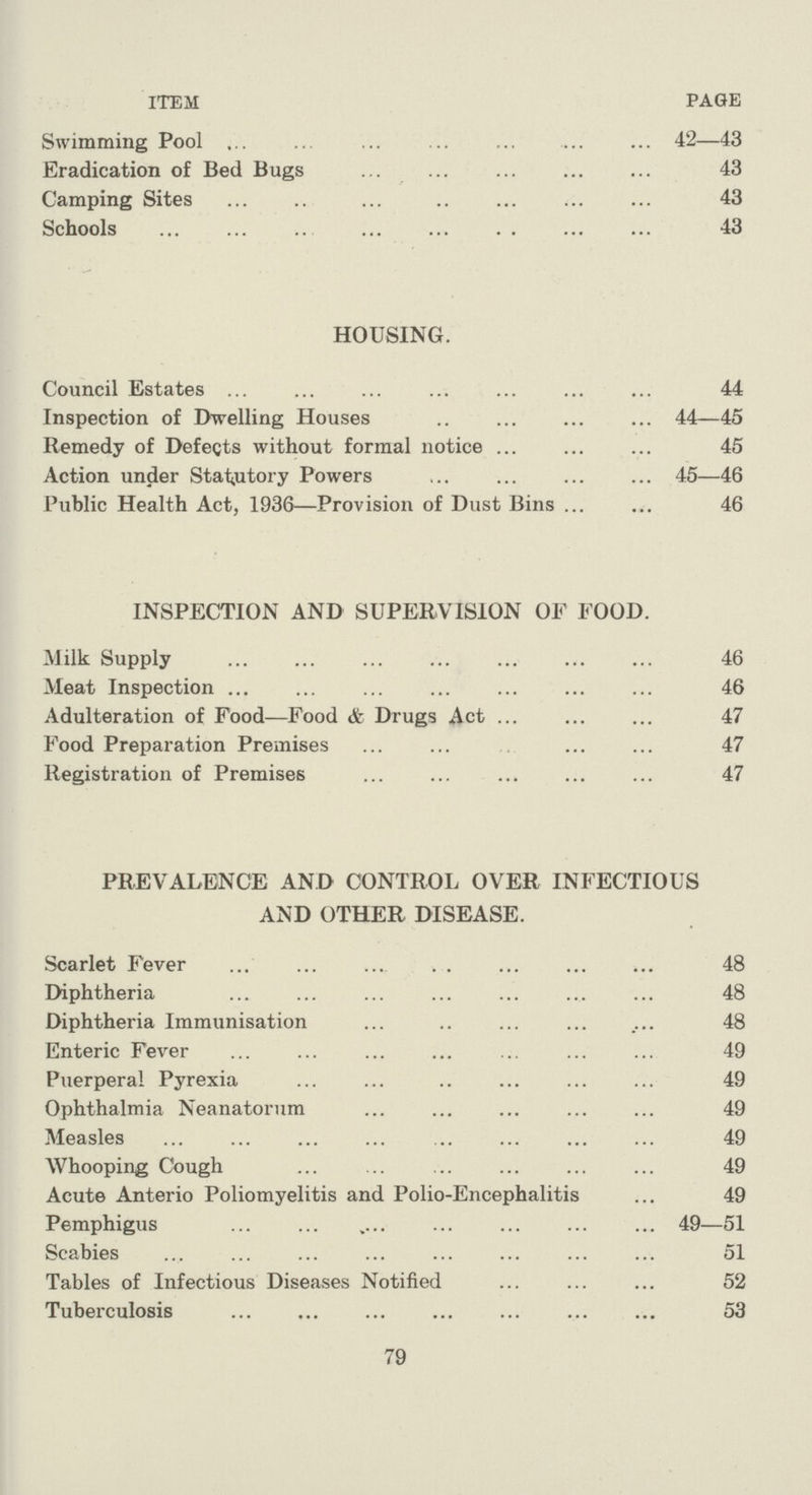 ITEM PAGE Swimming Pool 42—43 Eradication of Bed Bugs 43 Camping Sites 43 Schools 43 HOUSING. Council Estates 44 Inspection of Dwelling Houses 44—45 Remedy of Defects without formal notice 45 Action under Statutory Powers 45—46 Public Health Act, 1936—Provision of Dust Bins 46 INSPECTION AND SUPERVISION OF FOOD. Milk Supply 46 Meat Inspection 46 Adulteration of Food—Food & Drugs Act 47 Food Preparation Premises 47 Registration of Premises 47 PREVALENCE AND CONTROL OVER INFECTIOUS AND OTHER DISEASE. Scarlet Fever 48 Diphtheria 48 Diphtheria Immunisation 48 Enteric Fever 49 Puerperal Pyrexia 49 Ophthalmia Neanatorum 49 Measles 49 Whooping Cough 49 Acute Anterio Poliomyelitis and Polio-Encephalitis 49 Pemphigus 49—51 Scabies 51 Tables of Infectious Diseases Notified 52 Tuberculosis 53 79