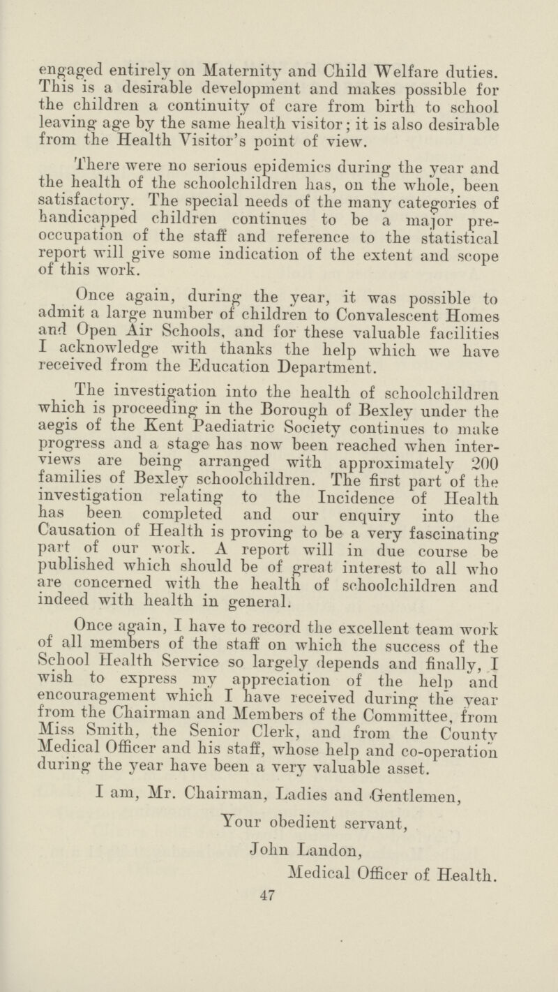 engaged entirely on Maternity and Child Welfare duties. This is a desirable development and makes possible for the children a continuity of care from birth to school leaving age by the same health visitor; it is also desirable from the Health Visitor's point of view. There were no serious epidemics during the year and the health of the schoolchildren has, on the whole, been satisfactory. The special needs of the many categories of handicapped children continues to be a major pre occupation of the staff and reference to the statistical report will give some indication of the extent and scope of this work. Once again, during the year, it was possible to admit a large number of children to Convalescent Homes and Open Air Schools, and for these valuable facilities I acknowledge with thanks the help which we have received from the Education Department. The investigation into the health of schoolchildren which is proceeding in the Borough of Bexley under the aegis of the Kent Paediatric Society continues to make progress and a stage has now been reached when inter views are being arranged with approximately 200 families of Bexley schoolchildren. The first part of the investigation relating to the Incidence of Health has been completed and our enquiry into the Causation of Health is proving to be a very fascinating part of our work. A report will in due course be published which should be of great interest to all who are concerned with the health of schoolchildren and indeed with health in general. Once again, I have to record the excellent team work of all members of the staff on which the success of the School Health Service so largely depends and finally, I wish to express my appreciation of the help and encouragement which I have received during the year from the Chairman and Members of the Committee, from Miss Smith, the Senior Clerk, and from the County Medical Officer and his staff, whose help and co-operation during the year have been a very valuable asset. I am, Mr. Chairman, Ladies and Gentlemen, Your obedient servant, John Landon, Medical Officer of Health. 47