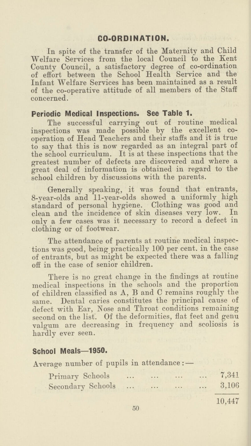 CO-ORDINATION. In spite of the transfer of the Maternity and Child Welfare Services from the local Council to the Kent County Council, a satisfactory degree of co-ordination of effort between the School Health Service and the Infant Welfare Services has been maintained as a result of the co-operative attitude of all members of the Staff concerned. Periodic Medical Inspections. See Table 1. The successful carrying out of routine medical inspections was made possible by the excellent co operation of Head Teachers and their staffs and it is true to say that this is now regarded as an integral part of the school curriculum. It is at these inspections that the greatest number of defects are discovered and where a great deal of information is obtained in regard to the school children by discussions with the parents. Generally speaking, it was found that entrants, 8-year-olds and 11-year-olds showed a uniformly high standard of personal hygiene. Clothing was good and clean and the incidence of skin diseases very low. In only a few cases was it necessary to record a defect in clothing or of footwear. The attendance of parents at routine medical inspec tions was good, being practically 100 per cent, in the case of entrants, but as might be expected there was a falling off in the case of senior children. There is no great change in the findings at routine medical inspections in the schools and the proportion of children classified as A, B and C remains roughly the same. Dental caries constitutes the principal cause of defect with Ear, Nose and Throat conditions remaining second on the list. Of the deformities, flat feet and genu valgum are decreasing in frequency and scoliosis is hardly ever seen. School Meals—1950. Average number of pupils in attendance:— Primary Schools 7,341 Secondary Schools 3,106 10,447 50