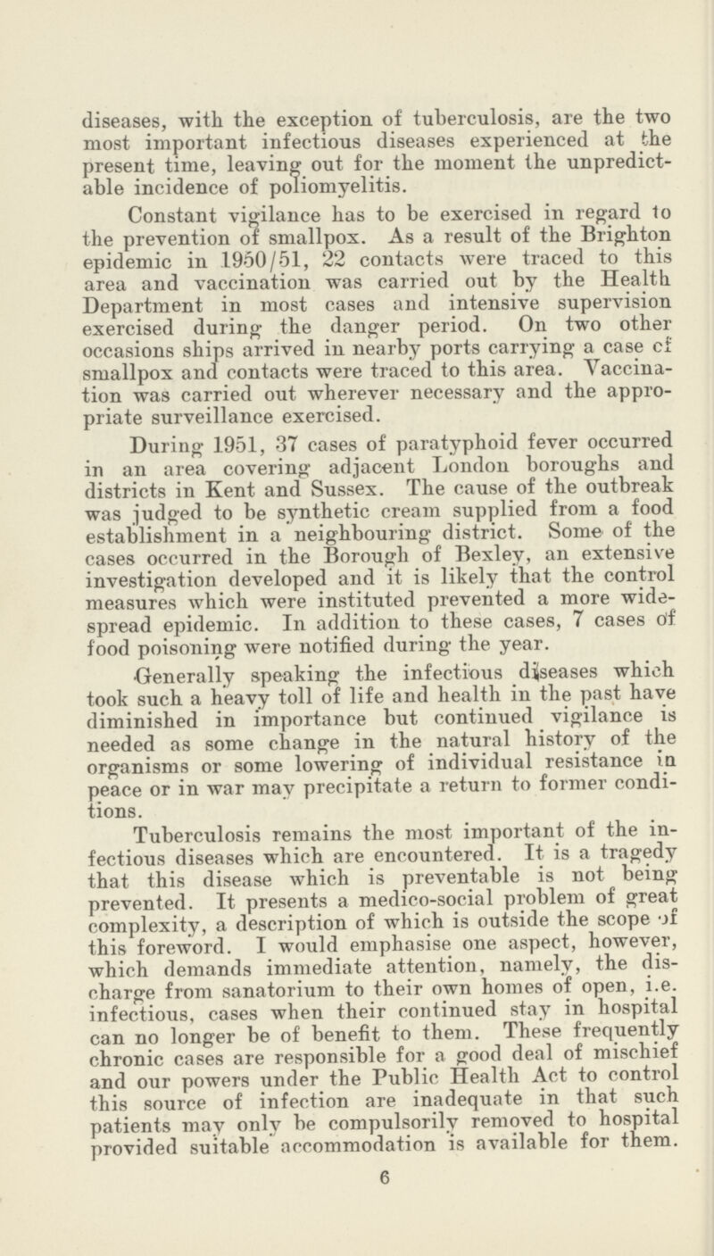 diseases, with the exception of tuberculosis, are the two most important infectious diseases experienced at the present time, leaving out for the moment the unpredict able incidence of poliomyelitis. Constant vigilance has to be exercised in regard to the prevention of smallpox. As a result of the Brighton epidemic in 1950/51, 22 contacts were traced to this area and vaccination was carried out by the Health Department in most cases and intensive supervision exercised during the danger period. On two other occasions ships arrived in nearby ports carrying a case of smallpox and contacts were traced to this area. Vaccina tion was carried out wherever necessary and the appro priate surveillance exercised. During 1951, 37 cases of paratyphoid fever occurred in an area covering adjacent London boroughs and districts in Kent and Sussex. The cause of the outbreak was judged to be synthetic cream supplied from a food establishment in a neighbouring district. Some of the cases occurred in the Borough of Bexley, an extensive investigation developed and it is likely that the control measures which were instituted prevented a more wide spread epidemic. In addition to these cases, 7 cases of food poisoning were notified during the year. Generally speaking the infectious diseases which took such a heavy toll of life and health in the past have diminished in importance but continued vigilance is needed as some change in the natural history of the organisms or some lowering of individual resistance in peace or in war may precipitate a return to former condi tions. Tuberculosis remains the most important of the in fectious diseases which are encountered. It is a tragedy that this disease which is preventable is not being prevented. It presents a medico-social problem of great complexity, a description of which is outside the scope of this foreword. I would emphasise one aspect, however, which demands immediate attention, namely, the dis charge from sanatorium to their own homes of open, i.e. infectious, cases when their continued stay in hospital can no longer be of benefit to them. These frequently chronic cases are responsible for a good deal of mischief and our powers under the Public Health Act to control this source of infection are inadequate in that such patients may only be compulsorily removed to hospital provided suitable accommodation is available for them. 6