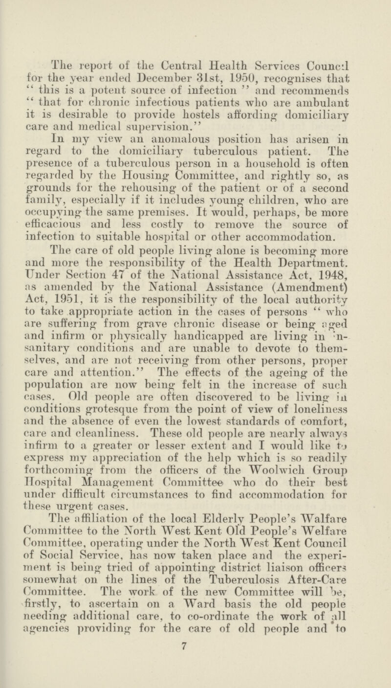 The report of the Central Health Services Council for the year ended December 31st, 1950, recognises that this is a potent source of infection and recommends that for chronic infectious patients who are ambulant it is desirable to provide hostels affording domiciliary care and medical supervision. In my view an anomalous position has arisen in regard to the domiciliary tuberculous patient. The presence of a tuberculous person in a household is often regarded by the Housing Committee, and rightly so, as grounds for the rehousing of the patient or of a second family, especially if it includes young children, who are occupying the same premises. It would, perhaps, be more efficacious and less costly to remove the source of infection to suitable hospital or other accommodation. The care of old people living alone is becoming more and more the responsibility of the Health Department. Under Section 47 of the National Assistance Act, 1948, as amended by the National Assistance (Amendment) Act, 1951, it is the responsibility of the local authority to take appropriate action in the cases of persons who are suffering from grave chronic disease or being aged and infirm or physically handicapped are living in ???n sanitary conditions and are unable to devote to them selves, and are not receiving from other persons, proper care and attention. The effects of the ageing of the population are now being felt in the increase of such cases. Old people are often discovered to be living in conditions grotesque from the point of view of loneliness and the absence of even the lowest standards of comfort, care and cleanliness. These old people are nearly always infirm to a greater or lesser extent and I would like to express my appreciation of the help which is so readily forthcoming from the officers of the Woolwich Group Hospital Management Committee who do their best under difficult circumstances to find accommodation for these urgent cases. The affiliation of the local Elderly People's Walfare Committee to the North West Kent Old People's Welfare Committee, operating under the North West Kent Council of Social Service, has now taken place and the experi ment is being tried of appointing district liaison officers somewhat on the lines of the Tuberculosis After-Care Committee. The work of the new Committee will be, firstly, to ascertain on a Ward basis the old people needing additional care, to co-ordinate the work of all agencies providing for the care of old people and to 7