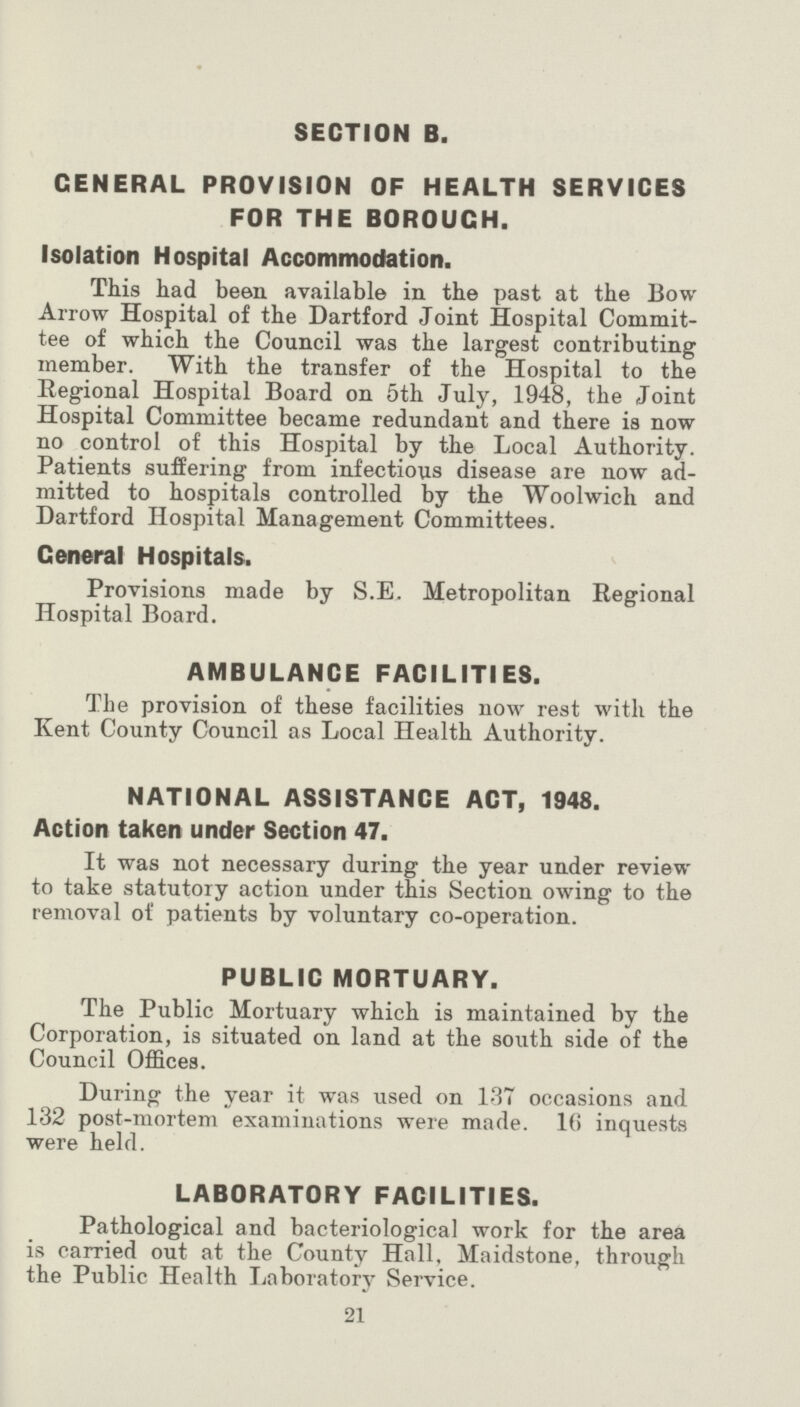 SECTION B. GENERAL PROVISION OF HEALTH SERVICES FOR THE BOROUGH. Isolation Hospital Accommodation. This had been available in the past at the Bow Arrow Hospital of the Dartford Joint Hospital Commit tee of which the Council was the largest contributing member. With the transfer of the Hospital to the Regional Hospital Board on 5th July, 1948, the Joint Hospital Committee became redundant and there is now no control of this Hospital by the Local Authority. Patients suffering from infectious disease are now ad mitted to hospitals controlled by the Woolwich and Dartford Hospital Management Committees. Ceneral Hospitals. Provisions made by S.E. Metropolitan Regional Hospital Board. AMBULANCE FACILITIES. The provision of these facilities now rest with the Kent County Council as Local Health Authority. NATIONAL ASSISTANCE ACT, 1948. Action taken under Section 47. It was not necessary during the year under review to take statutory action under this Section owing to the removal of patients by voluntary co-operation. PUBLIC MORTUARY. The Public Mortuary which is maintained by the Corporation, is situated on land at the south side of the Council Offices. During the year it was used on 137 occasions and 132 post-mortem examinations were made. 16 inquests were held. LABORATORY FACILITIES. Pathological and bacteriological work for the area is carried out at the County Hall. Maidstone, through the Public Health Laboratory Service. 21