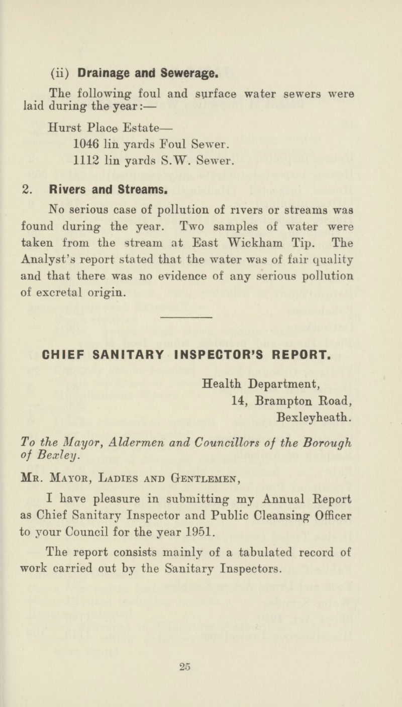 (ii) Drainage and Sewerage. The following foul and surface water sewers were laid during the year:— Hurst Place Estate— 1046 lin yards Foul Sewer. 1112 lin yards S.W. Sewer. 2. Rivers and Streams. No serious case of pollution of rivers or streams was found during the year. Two samples of water were taken from the stream at East Wickham Tip. The Analyst's report stated that the water was of fair quality and that there was no evidence of any serious pollution of excreta 1 origin. CHIEF SANITARY INSPECTOR'S REPORT. Health Department, 14, Brampton Road, Bexleyheath. To the Mayor, Aldermen and Councillors of the Borough of Bexley. Mr. Mayor, Ladies and Gentlemen, I have pleasure in submitting my Annual Report as Chief Sanitary Inspector and Public Cleansing Officer to your Council for the year 1951. The report consists mainly of a tabulated record of work carried out by the Sanitary Inspectors. 25