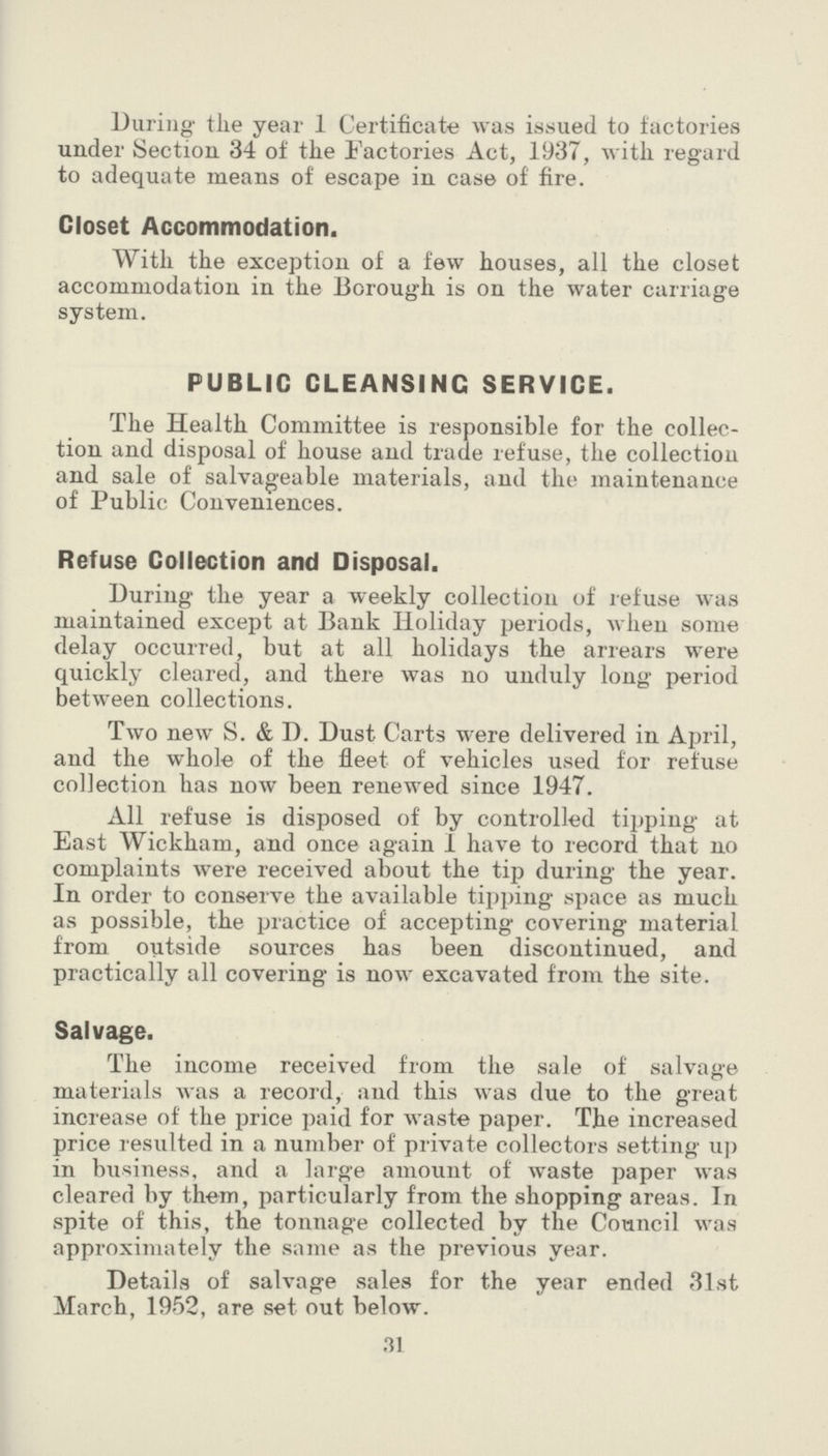 During the year 1 Certificate was issued to factories under Section 34 of the Factories Act, 1937, with regard to adequate means of escape in case of fire. Closet Accommodation. With the exception of a few houses, all the closet accommodation in the Borough is on the water carriage system. PUBLIC CLEANSING SERVICE. The Health Committee is responsible for the collec tion and disposal of house and trade refuse, the collection and sale of salvageable materials, and the maintenance of Public Conveniences. Refuse Collection and Disposal. During the year a weekly collection of refuse was maintained except at Bank Holiday periods, when some delay occurred, but at all holidays the arrears were quickly cleared, and there was no unduly long period between collections. Two new S. & D. Dust Carts were delivered in April, and the whole of the fleet of vehicles used for refuse collection has now been renewed since 1947. All refuse is disposed of by controlled tipping at East Wickham, and once again I have to record that no complaints were received about the tip during the year. In order to conserve the available tipping space as much as possible, the practice of accepting covering material from outside sources has been discontinued, and practically all covering is now excavated from the site. Salvage. The income received from the sale of salvage materials was a record, and this was due to the great increase of the price paid for waste paper. The increased price resulted in a number of private collectors setting up in business, and a large amount of waste paper was cleared by them, particularly from the shopping areas. In spite of this, the tonnage collected by the Council was approximately the same as the previous year. Details of salvage sales for the year ended 31st March, 1952, are set out below. 31