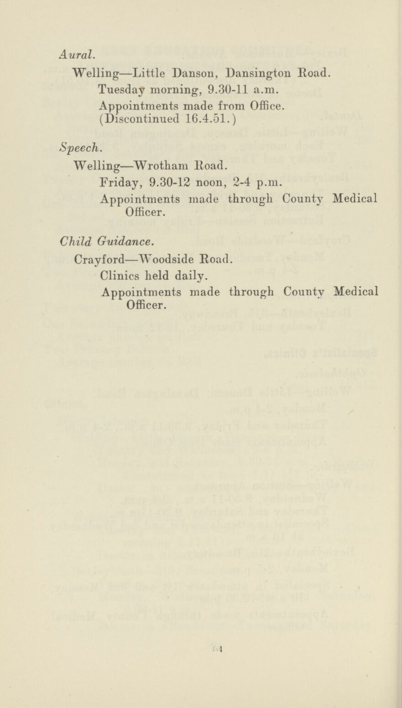 I Aural. Welling—Little Danson, Dansington Road. Tuesday morning, 9.30-11 a.m. Appointments made from Office. (Discontinued 16.4.51.) Speech. Welling—Wrotham Road. Friday, 9.30-12 noon, 2-4 p.m. Appointments made through County Medical Officer. Child Guidance. Crayford—Woodside Road. Clinics held daily. Appointments made through County Medical Officer.