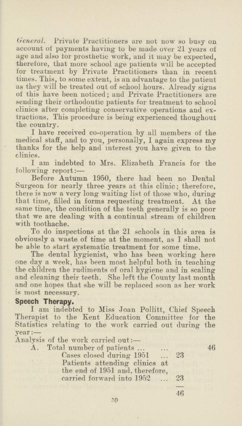 ft 9 General. Private Practitioners are not now so busy on account of payments having to be made over 21 years of age and also tor prosthetic work, and it may be expected, therefore, that more school age patients will be accepted for treatment by Private Practitioners than in recent times. This, to some extent, is an advantage to the patient as they will be treated out of school hours. Already signs of this have been noticed; and Private Practitioners are sending their orthodontic patients for treatment to school clinics after completing conservative operations and ex tractions. This procedure is being experienced thoughout the country. I have received co-operation by all members of the medical staff, and to you, personally, I again express my thanks for the help and interest you have given to the clinics. I am indebted to Mrs. Elizabeth Francis for the following report:— Before Autumn 1950, there had been no Dental Surgeon for nearly three years at this clinic; therefore, there is now a very long waiting list of those who, during that time, filled in forms requesting treatment. At the same time, the condition of the teeth generally is so poor that we are dealing with a continual stream of children with toothache. To do inspections at the 21 schools in this area is obviously a waste of time at the moment, as I shall not be able to start systematic treatment for some time. The dental hygienist, who has been working here one day a week, has been most helpful both in teaching the children the rudiments of oral hygiene and in scaling and cleaning their teeth. She left the County last month and one hopes that she will be replaced soon as her work is most necessary. Speech Therapy. I am indebted to Miss Joan Pollitt, Chief Speech Therapist to the Kent Education Committee for the Statistics relating to the work carried out during the year:— Analysis of the work carried out:— A. Total number of patients 46 Cases closed during 1951 23 Patients attending clinics at the end of 1951 and, therefore, carried forward into 1952 23 46
