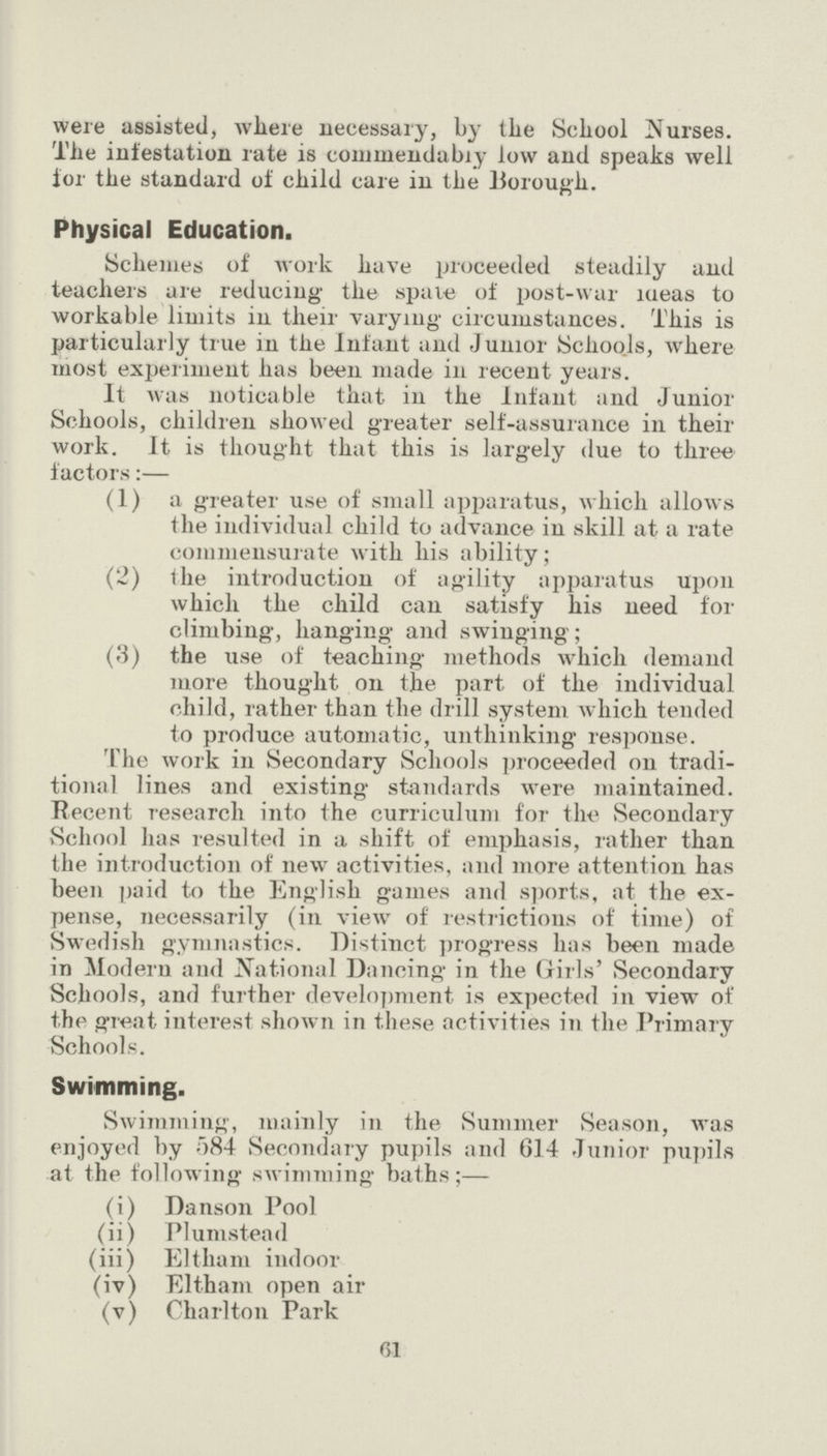 61 were assisted, where necessary, by the School Nurses. The infestation rate is commendabry low and speaks well for the standard of child care in the Borough. Physical Education. Schemes of work have proceeded steadily and teachers are reducing the spate of post-war ideas to workable limits in their varying circumstances. This is particularly true in the Infant and Junior Schoo.ls, where most experiment has been made in recent years. It was noticable that in the Infant and Junior Schools, children showed greater self-assurance in their work. It is thought that this is largely due to three factors:— (1) a greater use of small apparatus, which allows the individual child to advance in skill at a rate commensurate with his ability; (2) the introduction of agility apparatus upon which the child can satisfy his need for climbing, hanging and swinging; (3) the use of teaching methods which demand more thought on the part of the individual child, rather than the drill system which tended to produce automatic, unthinking response. The work in Secondary Schools proceeded on tradi tional lines and existing standards were maintained. Recent research into the curriculum for the Secondary School has resulted in a shift of emphasis, rather than the introduction of new activities, and more attention has been paid to the English games and sports, at the ex pense, necessarily (in view of restrictions of time) of Swedish gymnastics. Distinct progress has been made in Modern and National Dancing in the Girls' Secondary Schools, and further development is expected in view ot' the great interest shown in these activities in the Primary Schools. Swimming. Swimming, mainly in the Summer Season, was enjoyed by 584 Secondary pupils and 614 Junior pupils at the following swimming baths;— (i) Danson Pool (ii) Plumstead (iii) Eltham indoor (iv) Eltham open air (v) Charlton Park