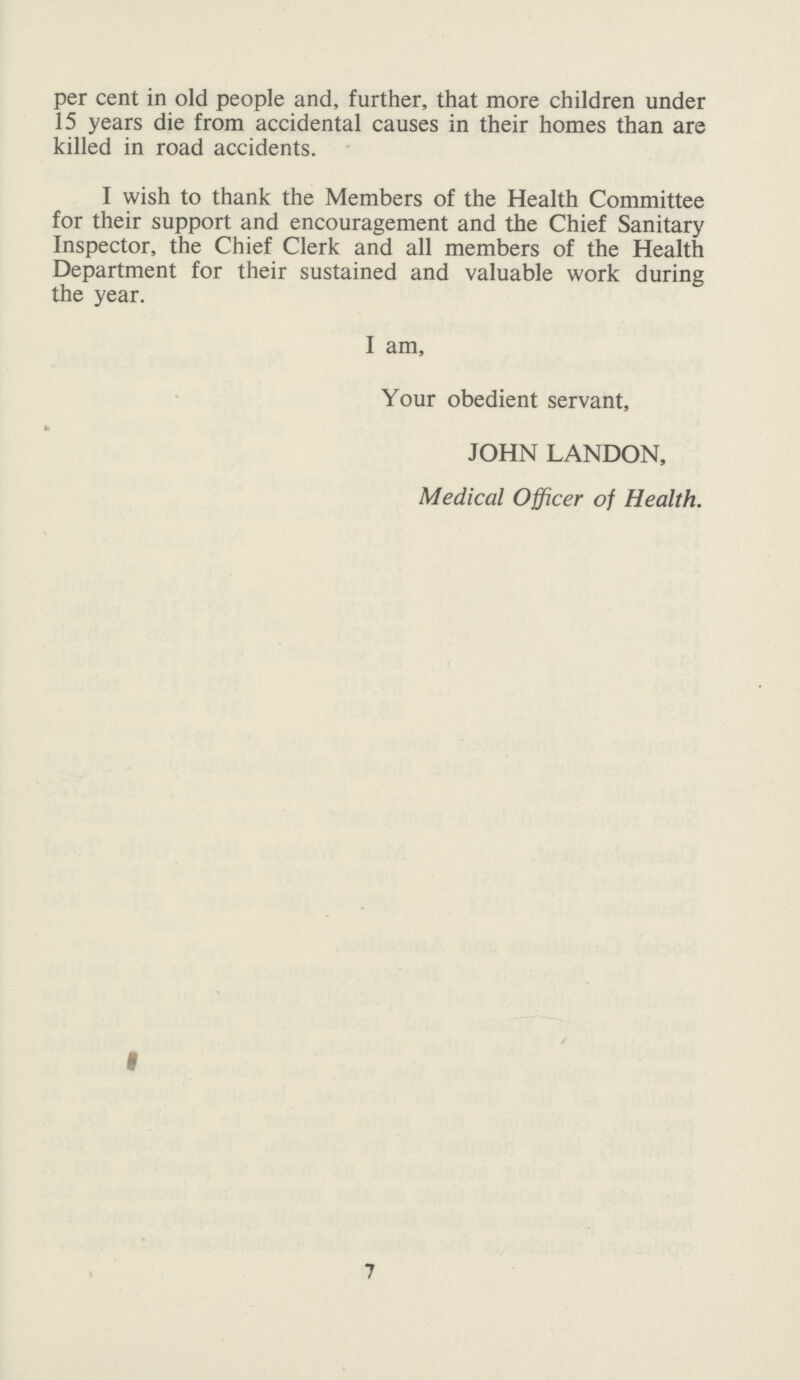 per cent in old people and, further, that more children under 15 years die from accidental causes in their homes than are killed in road accidents. I wish to thank the Members of the Health Committee for their support and encouragement and the Chief Sanitary Inspector, the Chief Clerk and all members of the Health Department for their sustained and valuable work during the year. I am, Your obedient servant, JOHN LANDON, Medical Officer of Health. 7