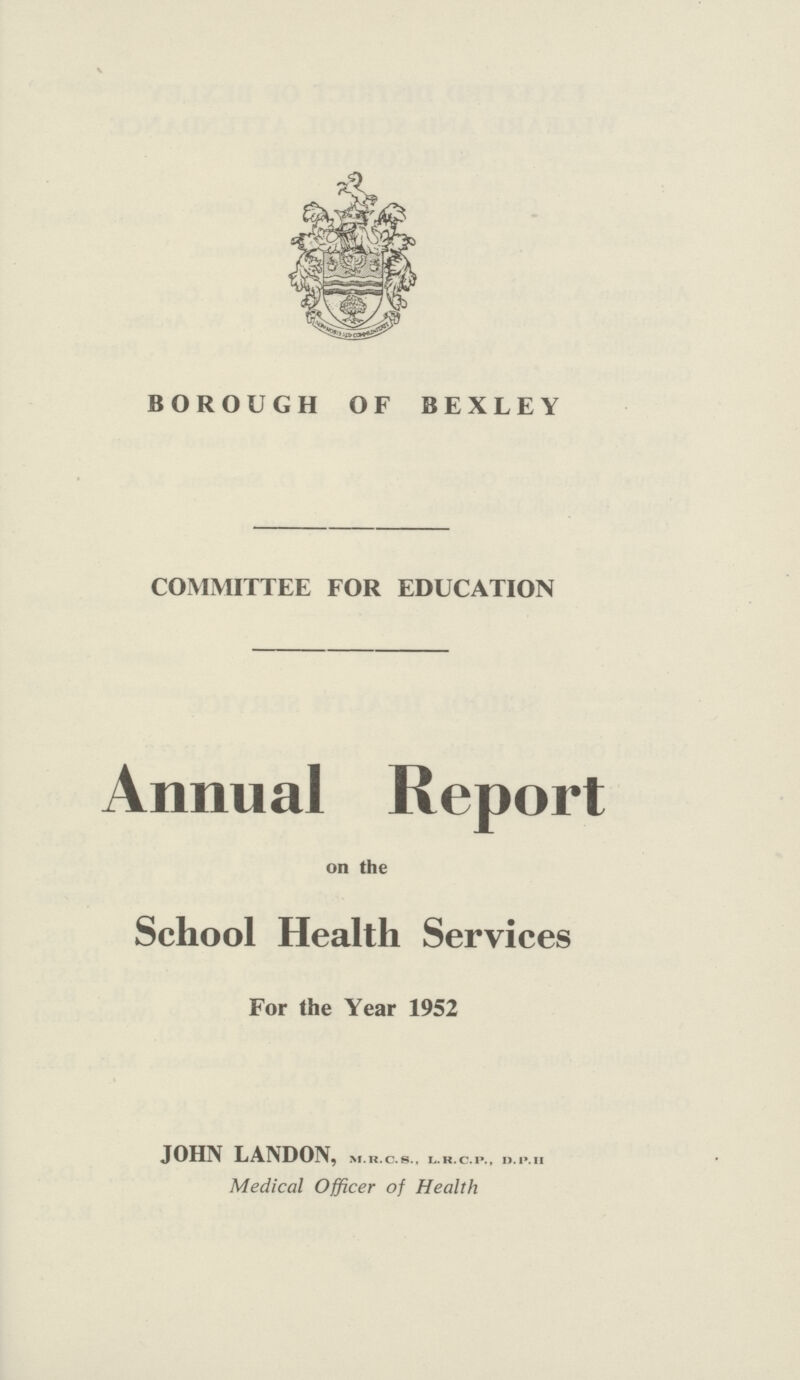 BOROUGH OF BEXLEY COMMITTEE FOR EDUCATION Annual Report on the School Health Services For the Year 1952 JOHN LANDON, M.R.C.S.. I..R.c.P D.P.H Medical Officer of Health