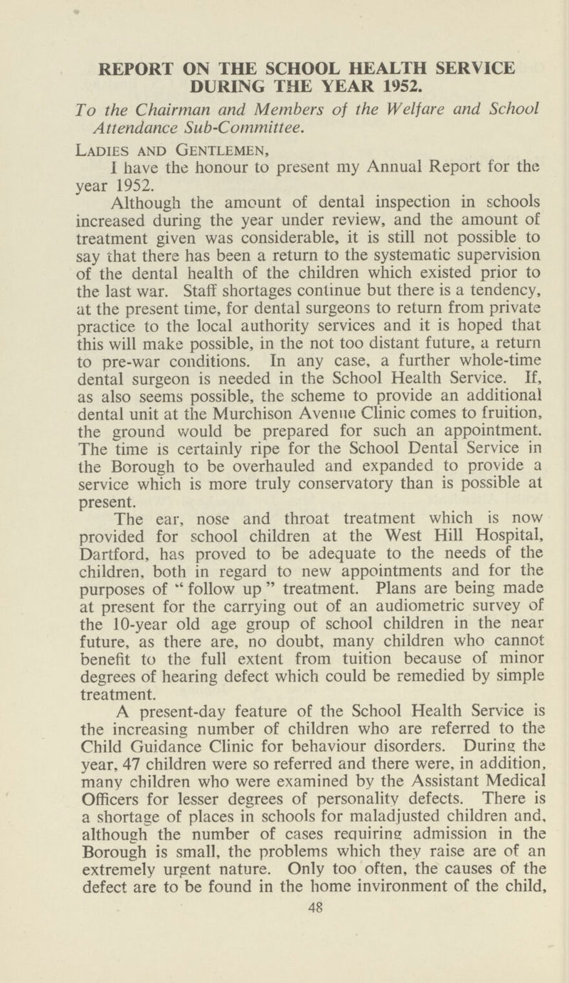 REPORT ON THE SCHOOL HEALTH SERVICE DURING THE YEAR 1952. To the Chairman and Members of the Welfare and School Attendance Sub-Committee. Ladies and Gentlemen, 1 have the honour to present my Annual Report for the year 1952. Although the amount of dental inspection in schools increased during the year under review, and the amount of treatment given was considerable, it is still not possible to say that there has been a return to the systematic supervision of the dental health of the children which existed prior to the last war. Staff shortages continue but there is a tendency, at the present time, for dental surgeons to return from private practice to the local authority services and it is hoped that this will make possible, in the not too distant future, a return to pre-war conditions. In any case, a further whole-time dental surgeon is needed in the School Health Service. If, as also seems possible, the scheme to provide an additional dental unit at the Murchison Avenue Clinic comes to fruition, the ground would be prepared for such an appointment. The time is certainly ripe for the School Dental Service in the Borough to be overhauled and expanded to provide a service which is more truly conservatory than is possible at present. The ear, nose and throat treatment which is now provided for school children at the West Hill Hospital, Dartford, has proved to be adequate to the needs of the children, both in regard to new appointments and for the purposes of  follow up  treatment. Plans are being made at present for the carrying out of an audiometric survey of the 10-year old age group of school children in the near future, as there are, no doubt, many children who cannot benefit to the full extent from tuition because of minor degrees of hearing defect which could be remedied by simple treatment. A present-day feature of the School Health Service is the increasing number of children who are referred to the Child Guidance Clinic for behaviour disorders. Durins the year, 47 children were so referred and there were, in addition, many children who were examined by the Assistant Medical Officers for lesser degrees of personality defects. There is a shortage of places in schools for maladjusted children and, although the number of cases requiring admission in the Borough is small, the problems which they raise are of an extremely urgent nature. Only too often, the causes of the defect are to be found in the home invironment of the child. 48