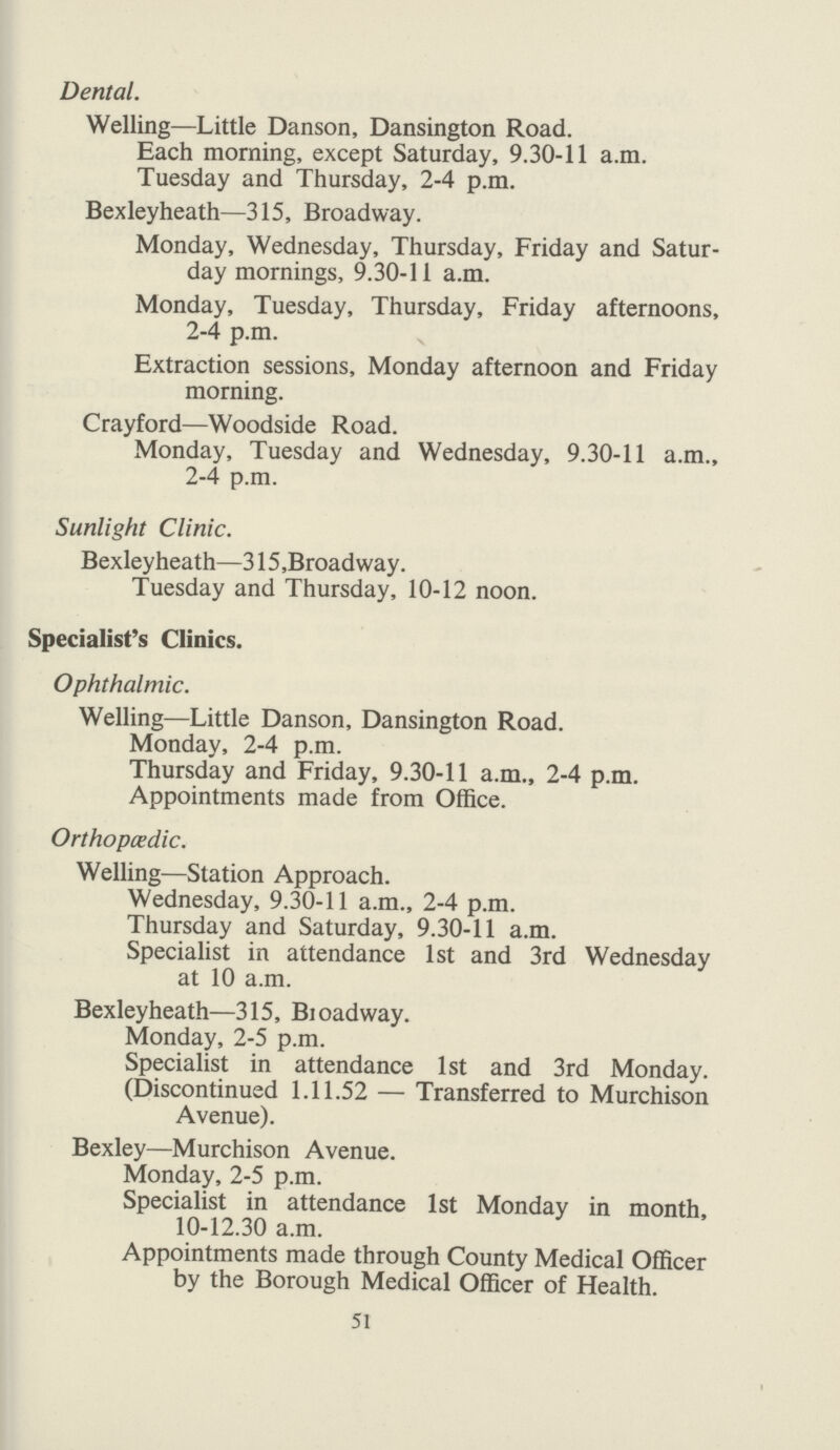 Dental. Welling—Little Danson, Dansington Road. Each morning, except Saturday, 9.30-11 a.m. Tuesday and Thursday, 2-4 p.m. Bexleyheath—315, Broadway. Monday, Wednesday, Thursday, Friday and Satur day mornings, 9.30-11 a.m. Monday, Tuesday, Thursday, Friday afternoons, 2-4 p.m. Extraction sessions, Monday afternoon and Friday morning. Crayford—Woodside Road. Monday, Tuesday and Wednesday, 9.30-11 a.m., 2-4 p.m. Sunlight Clinic. Bexleyheath—315 .Broadway. Tuesday and Thursday, 10-12 noon. Specialist's Clinics. Ophthalmic. Welling—Little Danson, Dansington Road. Monday, 2-4 p.m. Thursday and Friday, 9.30-11 a.m., 2-4 p.m. Appointments made from Office. Orthopædic. Welling—Station Approach. Wednesday, 9.30-11 a.m., 2-4 p.m. Thursday and Saturday, 9.30-11 a.m. Specialist in attendance 1st and 3rd Wednesday at 10 a.m. Bexleyheath—315, Broadway. Monday, 2-5 p.m. Specialist in attendance 1st and 3rd Monday. (Discontinued 1.11.52 — Transferred to Murchison Avenue). Bexley—Murchison Avenue. Monday, 2-5 p.m. Specialist in attendance 1st Monday in month, 10-12.30 a.m. Appointments made through County Medical Officer by the Borough Medical Officer of Health. 51