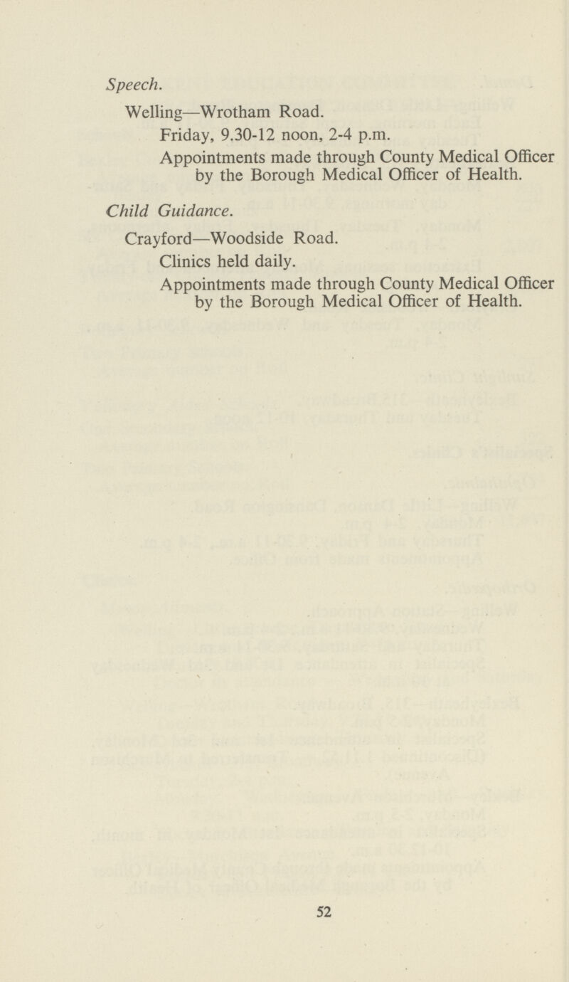 Speech. Welling—Wrotham Road. Friday, 9.30-12 noon, 2-4 p.m. Appointments made through County Medical Officer by the Borough Medical Officer of Health. Child Guidance. Crayford—Woodside Road. Clinics held daily. Appointments made through County Medical Officer by the Borough Medical Officer of Health. 52