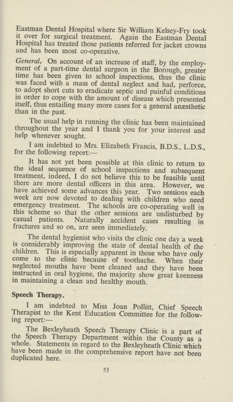 Eastman Dental Hospital where Sir William Kelsey-Fry took it over for surgical treatment. Again the Eastman Dental Hospital has treated those patients referred for jacket crowns and has been most co-operative. General. On account of an increase of staff, by the employ ment of a part-time dental surgeon in the Borough, greater time has been given to school inspections, thus the clinic was faced with a mass of dental neglect and had, perforce, to adopt short cuts to eradicate septic and painful conditions in order to cope with the amount of disease which presented itself, thus entailing many more cases for a general anaesthetic than in the past. The usual help in running the clinic has been maintained throughout the year and I thank you for your interest and help whenever sought. I am indebted to Mrs. Elizabeth Francis, B.D.S., L.D.S., for the following report:— It has not yet been possible at this clinic to return to the ideal sequence of school inspections and subsequent treatment, indeed, I do not believe this to be feasible until there are more dental officers in this area. However, we have achieved some advances this year. Two sessions each week are now devoted to dealing with children who need emergency treatment. The schools are co-operating well in this scheme so that the other sessions are undisturbed by casual patients. Naturally accident cases resulting in fractures and so on, are seen immediately. The dental hygienist who visits the clinic one day a week is considerably improving the state of dental health of the children. This is especially apparent in those who have only come to the clinic because of toothache. When their neglected mouths have been cleaned and they have been instructed in oral hygiene, the majority show great keenness in maintaining a clean and healthy mouth. Speech Therapy. I am indebted to Miss Joan Pollitt, Chief Speech Therapist to the Kent Education Committee for the follow ing report:— The Bexleyheath Speech Therapy Clinic is a part of the Speech Therapy Department within the County as a whole. Statements in regard to the Bexleyheath Clinic which have been made in the comprehensive report have not been duplicated here. 55
