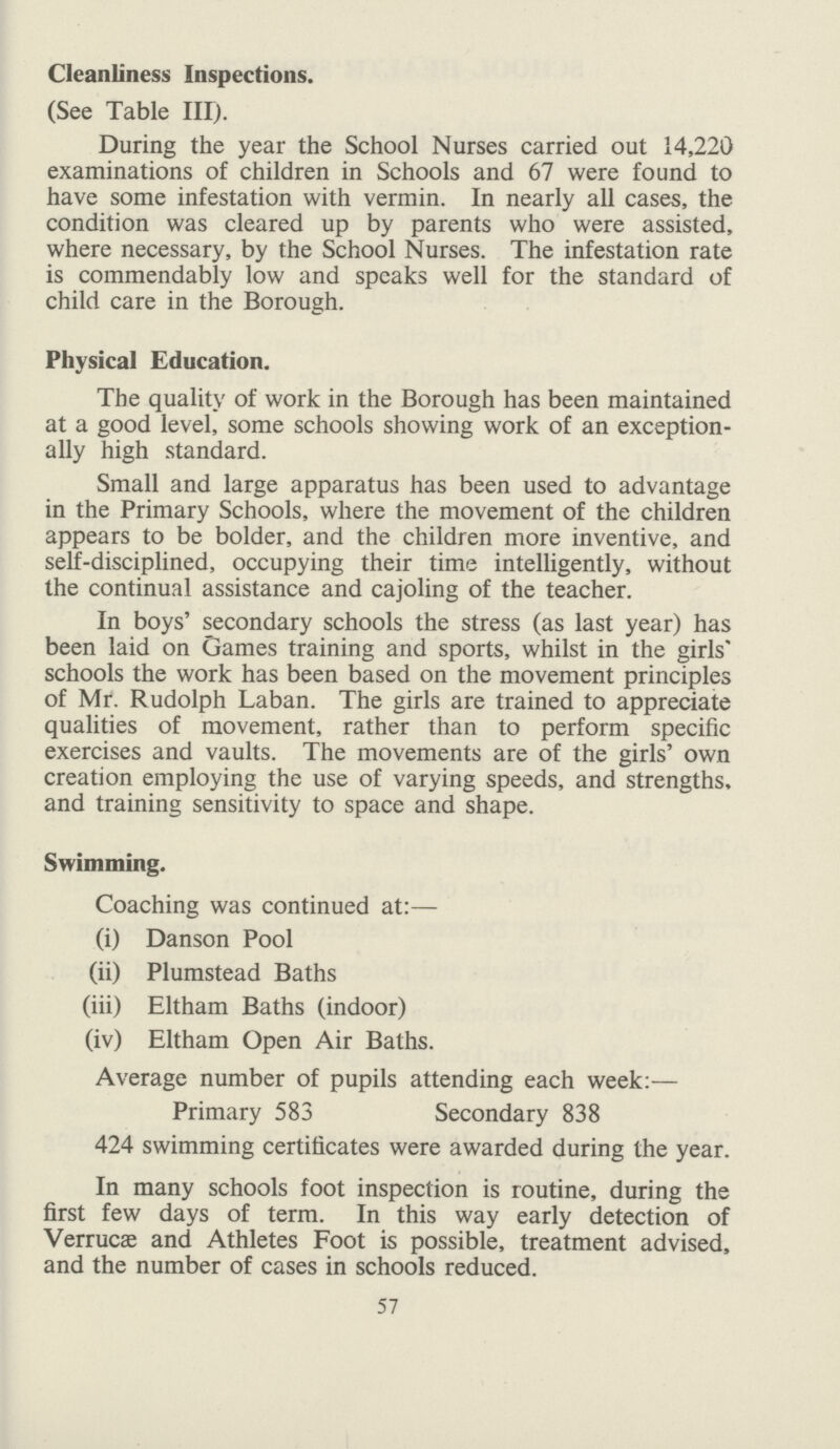 Cleanliness Inspections. (See Table III). During the year the School Nurses carried out 14,220 examinations of children in Schools and 67 were found to have some infestation with vermin. In nearly all cases, the condition was cleared up by parents who were assisted, where necessary, by the School Nurses. The infestation rate is commendably low and speaks well for the standard of child care in the Borough. Physical Education. The quality of work in the Borough has been maintained at a good level, some schools showing work of an exception ally high standard. Small and large apparatus has been used to advantage in the Primary Schools, where the movement of the children appears to be bolder, and the children more inventive, and self-disciplined, occupying their time intelligently, without the continual assistance and cajoling of the teacher. In boys' secondary schools the stress (as last year) has been laid on Games training and sports, whilst in the girls' schools the work has been based on the movement principles of Mr. Rudolph Laban. The girls are trained to appreciate qualities of movement, rather than to perform specific exercises and vaults. The movements are of the girls' own creation employing the use of varying speeds, and strengths, and training sensitivity to space and shape. Swimming. Coaching was continued at:— (i) Danson Pool (ii) Plumstead Baths (iii) Eltham Baths (indoor) (iv) Eltham Open Air Baths. Average number of pupils attending each week:— Primary 583 Secondary 838 424 swimming certificates were awarded during the year. In many schools foot inspection is routine, during the first few days of term. In this way early detection of Verrucae and Athletes Foot is possible, treatment advised, and the number of cases in schools reduced. 57
