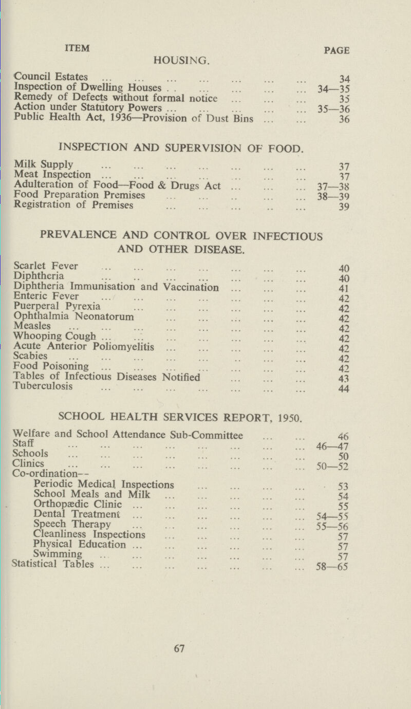 ITEM PAGE HOUSING. Council Estates 34 Inspection of Dwelling Houses 34—35 Remedy of Defects without formal notice 35 Action under Statutory Powers 35—36 Public Health Act, 1936—Provision of Dust Bins 36 INSPECTION AND SUPERVISION OF FOOD. Milk Supply 37 Meat Inspection 37 Adulteration of Food—Food & Drugs Act 37—38 Food Preparation Premises 38—39 Registration of Premises 39 PREVALENCE AND CONTROL OVER INFECTIOUS AND OTHER DISEASE. Scarlet Fever 40 Diphtheria 40 Diphtheria Immunisation and Vaccination 41 Enteric Fever 42 Puerperal Pyrexia 42 Ophthalmia Neonatorum 42 Measles 42 Whooping Cough 42 Acute Anterior Poliomyelitis 42 Scabies 42 Food Poisoning 42 Tables of Infectious Diseases Notified 43 Tuberculosis 44 SCHOOL HEALTH SERVICES REPORT, 1950. Welfare and School Attendance Sub-Committee 46 Staff 46—47 Schools 50 Clinics 50—52 Co-ordination— Periodic Medical Inspections 53 School Meals and Milk 54 Orthopaedic Clinic 55 Dental Treatment 54—55 Speech Therapy 5—56 Cleanliness Inspections 57 Physical Education 7 Swimming 7 Statistical Tables 58—65 67